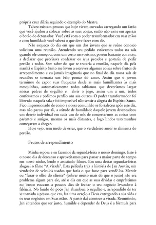 própria cruz diária seguindo o exemplo do Mestre.
       Talvez existam pessoas que hoje vivem curvadas carregando um fardo
que você ajudou a colocar sobre as suas costas, então não exite em apertar
o botão do detonador. Você está com o poder transformador em suas mãos
e com humildade você saberá o que deve fazer com ele.
       Não esqueço do dia em que um dos jovens que se reúne conosco
solicitou uma reunião. Atendendo seu pedido estávamos todos na sala
quando ele começou, com um certo nervosismo, porém bastante convicto,
a declarar que precisava confessar os seus pecados e gostaria de pedir
perdão a todos. Sem saber do que se trataria a reunião, naquele dia pela
manhã o Espírito Santo me levou a escrever algumas coisas sobre frutos de
arrependimento e eu jamais imaginaria que no final do dia nossa sala de
reuniões se tornaria um belo pomar do amor. Assim que o jovem
terminou de expor suas fraquezas desde as mais humilhantes às mais
mesquinhas, automaticamente todos sabíamos que deveríamos largar
nossas pedras de orgulho e abrir o jogo, assim um a um, todos
confessamos e pedimos perdão uns aos outros. O poder transformador foi
liberado naquela sala e foi impossível não sentir a alegria do Espírito Santo.
Fico impressionado de como a nossa comunhão se fortaleceu após este dia,
mas não parou por ali, a atitude de humildade daquele jovem desencadeou
um desejo individual em cada um de nós de concertarmos as coisas com
parentes e amigos, mesmo os mais distantes, e logo lindos testemunhos
começaram a chegar.
       Hoje vejo, sem medo de errar, que o verdadeiro amor se alimenta do
perdão.

     Frutos de arrependimento

      Minha esposa e eu fazemos da segunda-feira o nosso domingo. Este é
o nosso dia de descanso e aproveitamos para passar a maior parte do tempo
em nosso ninho, lendo e assistindo filmes. Em uma destas segundas-feiras
aluguei o filme “A virada”. Esta película traz a história de Jan Austin, um
vendedor de veículos usados que fazia o que fosse para vendê-los. Mentir
ou “furar o olho do cliente” (cobrar muito mais do que o justo) não era
problema algum para ele, até o dia em que as suas dívidas e empréstimos
no banco estavam a poucos dias de fechar o seu negócio levando-o à
falência. No fundo do poço Jan abandona o orgulho e, arrependido de ter
se tornado a pessoa que era, faz uma oração a Deus entregando a sua vida e
os seus negócios em Suas mãos. A partir daí acontece a virada. Resumindo,
Jan entendeu que ser justo, humilde e depender de Deus é a fórmula para
 