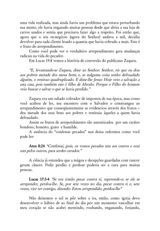 uma vida realizada, mas ainda havia um problema que estava perturbando
sua mente, ele havia enganado muitas pessoas desde que abriu a sua loja de
carros usados e sentia que precisava fazer algo a respeito. Foi então que,
agora que o seu ex-negócio (agora do Senhor) andava a mil, decidiu
devolver para cada cliente lesado a quantia que havia cobrado a mais. Este é
o fruto do arrependimento.
      Como você pode ver o verdadeiro arrependimento gera mudanças
radicais na vida do pecador.
      Em Lucas 19:8 vemos a história de conversão do publicano Zaqueu.

      “E, levantando-se Zaqueu, disse ao Senhor: Senhor, eis que eu dou
aos pobres metade dos meus bens; e, se nalguma coisa tenho defraudado
alguém, o restituo quadruplicado. E disse-lhe Jesus: Hoje veio a salvação a
esta casa, pois também este é filho de Abraão. Porque o Filho do homem
veio buscar e salvar o que se havia perdido.”

     Zaqueu era um odiado cobrador de impostos de sua época, mas como
você acabou de ler, seu encontro com o Salvador o constrangeu ao
arrependimento que conseqüentemente se evidenciou através dos frutos –
deu metade dos seus bens aos pobres e restituiu àqueles a quem havia
defraudado.
     Assim os frutos de arrependimento são autenticados por um caráter
bondoso, honesto, grato e humilde.
     A ausência do “confessar pecados” nos deixa enfermos como você
pode ler:

     Atos 8:24 “Confessai, pois, os vossos pecados uns aos outros e orai
uns pelos outros, para serdes curados.”

     A ciência já entendeu que a mágoa e decepções guardadas com rancor
geram câncer. Pedir perdão e perdoar poderia ser a cura para muitas
pessoas.

      Lucas 17:3-4 “Se teu irmão pecar contra ti, repreende-o; se ele se
arrepender, perdoa-lhe. Se, por sete vezes no dia, pecar contra ti e, sete
vezes, vier ter contigo, dizendo: Estou arrependido, perdoa-lhe”

     Não deixemos o sol se pôr sobre a ira, então, como igreja devo
desenvolver o hábito de ao final do dia por um momento vasculhar em
meu coração se não acabei mentindo, roubando, enganando, forjando,
 
