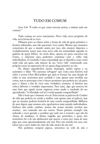 TUDO EM COMUM
    Atos 2:44 “E todos os que criam estavam juntos, e tinham tudo em
comum.”

       Tudo começa no novo nascimento. Nova vida, novo propósito de
vida, nova forma de se viver.
       Olhamos para os relatos sobre a forma de vida da igreja primitiva e
ficamos admirados, mas não queremos viver assim. Mesmo que estejamos
conscientes de que o mundo anseia por isso, não estamos dispostos a
verdadeiramente nascer para uma nova vida em comunidade segundo os
padrões da igreja bíblica. Ao invés disso, apenas em parte nascemos em
Cristo, o suficiente para podermos continuar com a velha vida
individualista. O resultado é uma comunidade que se identifica como cristã
onde cada um gasta cada minuto da sua “nova vida” construindo suas
próprias torres na espectativa de ver quem chega primeiro ao céu.
       Na última segunda-feira (nosso domingo), minha esposa e eu
assistimos o filme “Na natureza selvagem” que conta uma história real
sobre o jovem Chris McCandless que após se formar faz uma doação de
todas as suas economias para caridade e com apenas uma mochila nas
costas, sem se preocupar com o futuro promissor que poderia ter, ele parte
para o Alasca a fim de viver uma verdadeira aventura. A história nos
coloca defronte a verdades importantes. Para mim, algo que marcou foi
uma frase que aquele jovem registrou como sendo o resultado do seu
aprendizado: “A felicidade real só é vivida quando compartilhada.”
       Não é bom que o homem viva só. Estas foram as palavras do Criador
da vida que poderia ter criado a mulher com apenas uma só palavra, mas
que no entanto preferiu formá-la de uma costela compartilhada. Milhares
de anos depois aqui estamos nós, egocêntricos num mundo individualista.
Embora não sendo canibais, muitas das nossas atitudes revelam que
estamos nos comendo uns aos outros. Nosso péssimo exemplo tem
induzido a nova geração a acreditar que tudo isso é normal e que não há
chance de mudança. A última tragédia que preencheu a pauta dos
noticiários foi a de um adolescente que matou o outro por causa de uma
pipa que custa aproximadamente um real. Para este mundo em caos, este
talvez seja o novo índice do valor da vida, menos de um real.
       Nós podemos comprar pipoca, sentarmos no sofá da sala e
 