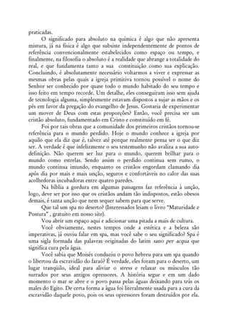 praticadas.
      O significado para absoluto na química é algo que não apresenta
mistura, já na física é algo que subsiste independentemente de pontos de
referência convencionalmente estabelecidos como espaço ou tempo, e
finalmente, na filosofia o absoluto é a realidade que abrange a totalidade do
real, e que fundamenta tanto a sua constituição como sua explicação.
Concluindo, é absolutamente necessário voltarmos a viver e expressar as
mesmas obras pelas quais a igreja primitiva tornou possível o nome do
Senhor ser conhecido por quase todo o mundo habitado do seu tempo e
isso feito em tempo recorde. Um detalhe, eles conseguiram isso sem ajuda
de tecnologia alguma, simplesmente estavam dispostos a sujar as mãos e os
pés em favor da pregação do evangelho de Jesus. Gostaria de experimentar
um mover de Deus com estas proporções? Então, você precisa ser um
cristão absoluto, fundamentado em Cristo e constituído em fé.
      Foi por tais obras que a comunidade dos primeiros cristãos tornou-se
referência para o mundo perdido. Hoje o mundo conhece a igreja por
aquilo que ela diz que é, talvez até porque realmente pensa ser o que diz
ser. A verdade é que infelizmente o seu testemunho não avaliza a sua auto-
definição. Não querem ser luz para o mundo, querem brilhar para o
mundo como estrelas. Sendo assim o perdido continua sem rumo, o
mundo continua imundo, enquanto os cristãos engordam clamando dia
após dia por mais e mais unção, seguros e confortáveis no calor das suas
acolhedoras incubadoras entre quatro paredes.
      Na bíblia a gordura em algumas passagens faz referência à unção,
logo, deve ser por isso que os cristãos andam tão indispostos, estão obesos
demais, é tanta unção que nem sequer sabem para que serve.
      Que tal um spa no deserto? (Interessados leiam o livro “Maturidade e
Postura” , gratuito em nosso site).
      Vou abrir um espaço aqui e adicionar uma pitada a mais de cultura.
      Você obviamente, nestes tempos onde a estética e a beleza são
imperativas, já ouviu falar em spa, mas você sabe o seu significado? Spa é
uma sigla formada das palavras originadas do latim sano per acqua que
significa cura pela água.
      Você sabia que Moisés conduziu o povo hebreu para um spa quando
o libertou da escravidão do faraó? É verdade, eles foram para o deserto, um
lugar tranqüilo, ideal para aliviar o stress e relaxar os músculos tão
surrados por seus antigos opressores. A história segue e em um dado
momento o mar se abre e o povo passa pelas águas deixando para trás os
males do Egito. De certa forma a água foi literalmente usada para a cura da
escravidão daquele povo, pois os seus opressores foram destruídos por ela.
 