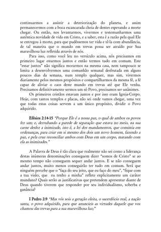 continuarmos a assistir a deteriorização do planeta, e assim
permanecermos com a boca escancarada cheia de dentes esperando a morte
chegar. Ou então, nos levantarmos, vivermos e testemunharmos uma
autêntica novidade de vida em Cristo, e a saber, esta é a razão pela qual Ele
se entregou à morte, para que pudéssemos ter vida e tê-la com abundância,
de tal maneira que o mundo em trevas possa ser atraído por Sua
maravilhosa luz refletida através de nós.
      Para isso, como você leu no versículo acima, nós precisamos em
primeiro lugar estarmos juntos e então termos tudo em comum. Este
“estar juntos” não significa morarmos na mesma casa, nem tampouco se
limita a desenvolvermos uma comunhão semanal desfrutada em alguns
poucos dias da semana, num templo qualquer, mas sim, vivermos
diariamente pelos mesmos propósitos e compartilharmos da mesma fé, a fé
capaz de aliviar o caos deste mundo em trevas até que Ele venha.
Precisamos definitivamente sermos um só Povo, precisamos ser unânimes.
      Os primeiros cristãos estavam juntos e por isso eram Igreja-Corpo.
Hoje, com tantos templos e placas, não sei onde vamos chegar, uma vez
que todas estas coisas servem a um único propósito, dividir o Povo
adquirido.

       Efésios 2:14-15 “Porque Ele é a nossa paz, o qual de ambos os povos
fez um; e, derrubando a parede de separação que estava no meio, na sua
carne desfez a inimizade, isto é, a lei dos mandamentos, que consistia em
ordenanças, para criar em si mesmo dos dois um novo homem, fazendo a
paz, e pela cruz reconciliar ambos com Deus em um corpo, matando com
ela as inimizades.”

      A Palavra de Deus é tão clara que realmente não sei como a liderança
destas inúmeras denominações conseguem dizer “somos de Cristo” se ao
mesmo tempo não conseguem sequer andar juntos. E se não conseguem
andar juntos, muito menos conseguirão ter tudo em comum. Será que
ninguém percebe que o “faça do seu jeito, que eu faço do meu”, “fique com
a tua visão, que eu tenho a minha” reflete explicitamente um caráter
mundano? Quais serão as justificativas que pretendem apresentar diante de
Deus quando tiverem que responder por seu individualismo, soberba e
ganância?

      I Pedro 2:9 “Mas vós sois a geração eleita, o sacerdócio real, a nação
santa, o povo adquirido, para que anuncieis as virtudes daquele que vos
chamou das trevas para a sua maravilhosa luz;”
 
