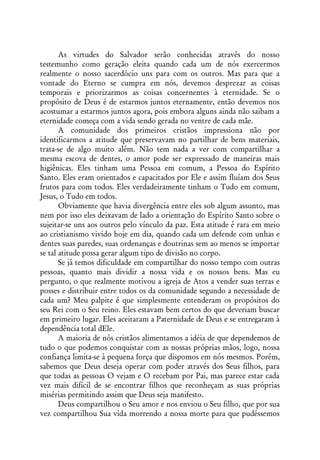 As virtudes do Salvador serão conhecidas através do nosso
testemunho como geração eleita quando cada um de nós exercermos
realmente o nosso sacerdócio uns para com os outros. Mas para que a
vontade do Eterno se cumpra em nós, devemos desprezar as coisas
temporais e priorizarmos as coisas concernentes à eternidade. Se o
propósito de Deus é de estarmos juntos eternamente, então devemos nos
acostumar a estarmos juntos agora, pois embora alguns ainda não saibam a
eternidade começa com a vida sendo gerada no ventre de cada mãe.
       A comunidade dos primeiros cristãos impressiona não por
identificarmos a atitude que preservavam no partilhar de bens materiais,
trata-se de algo muito além. Não tem nada a ver com compartilhar a
mesma escova de dentes, o amor pode ser expressado de maneiras mais
higiênicas. Eles tinham uma Pessoa em comum, a Pessoa do Espírito
Santo. Eles eram orientados e capacitados por Ele e assim fluíam dos Seus
frutos para com todos. Eles verdadeiramente tinham o Tudo em comum,
Jesus, o Tudo em todos.
       Obviamente que havia divergência entre eles sob algum assunto, mas
nem por isso eles deixavam de lado a orientação do Espírito Santo sobre o
sujeitar-se uns aos outros pelo vínculo da paz. Esta atitude é rara em meio
ao cristianismo vivido hoje em dia, quando cada um defende com unhas e
dentes suas paredes, suas ordenanças e doutrinas sem ao menos se importar
se tal atitude possa gerar algum tipo de divisão no corpo.
       Se já temos dificuldade em compartilhar do nosso tempo com outras
pessoas, quanto mais dividir a nossa vida e os nossos bens. Mas eu
pergunto, o que realmente motivou a igreja de Atos a vender suas terras e
posses e distribuir entre todos os da comunidade segundo a necessidade de
cada um? Meu palpite é que simplesmente entenderam os propósitos do
seu Rei com o Seu reino. Eles estavam bem certos do que deveriam buscar
em primeiro lugar. Eles aceitaram a Paternidade de Deus e se entregaram à
dependência total dEle.
       A maioria de nós cristãos alimentamos a idéia de que dependemos de
tudo o que podemos conquistar com as nossas próprias mãos, logo, nossa
confiança limita-se à pequena força que dispomos em nós mesmos. Porém,
sabemos que Deus deseja operar com poder através dos Seus filhos, para
que todas as pessoas O vejam e O recebam por Pai, mas parece estar cada
vez mais difícil de se encontrar filhos que reconheçam as suas próprias
misérias permitindo assim que Deus seja manifesto.
       Deus compartilhou o Seu amor e nos enviou o Seu filho, que por sua
vez compartilhou Sua vida morrendo a nossa morte para que pudéssemos
 
