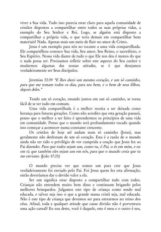 viver a Sua vida. Tudo isso parecia estar claro para aquela comunidade de
cristãos dispostos a compartilhar entre todos as suas próprias vidas, a
exemplo do Seu Senhor e Rei. Logo, se alguém está disposto a
compartilhar a própria vida, o que teria demais em compartilhar bens
materiais? Nada. Apenas mais um meio de fluir no amor de Cristo.
      Jesus é um exemplo para nós no tocante a uma vida compartilhada.
Ele compartilhou conosco Sua vida, Seu amor, Seu Reino, o sacerdócio, o
Seu Espírito. Nossa vida diante de tudo o que Ele nos deu é menos do que
o nada possa ser. Precisamos refletir sobre este aspecto do Seu caráter e
mudarmos algumas das nossas atitudes, se é que desejamos
verdadeiramente ser Seus discípulos.

     Jeremias 32:39 “E lhes darei um mesmo coração, e um só caminho,
para que me temam todos os dias, para seu bem, e o bem de seus filhos,
depois deles.”

       Tendo um só coração, estando juntos em um só caminho, se torna
fácil de se ter tudo em comum.
       Uma vida compartilhada é a melhor receita a ser deixada como
herança para futuras gerações. Como não acredito que esta geração passará,
penso que o melhor a ser feito é aprendermos os princípios de uma vida
em comunidade. Penso que o mundo será profundamente tocado quando
isso começar a acontecer numa constante crescente.
       Os cristãos de hoje até andam num só caminho (Jesus), mas
geralmente não desfrutam de um só coração. Esta é a razão de o mundo
ainda não ter tido o privilégio de ver cumprida a oração que Jesus fez ao
Pai dizendo: Para que todos sejam um, como tu, ó Pai, o és em mim, e eu
em ti; que também eles sejam um em nós, para que o mundo creia que tu
me enviaste. (João 17:21)

      O mundo precisa ver que somos um para crer que Jesus
verdadeiramente foi enviado pelo Pai. Foi Jesus quem fez esta afirmação,
então deveríamos dar o devido valor a ela.
      Ser um significa estar disposto a compartilhar tudo com todos.
Crianças não entendem muito bem disso e continuam brigando pelos
melhores brinquedos. Julgamos este tipo de criança como sendo mal
educada, e talvez seja isso o que a grande massa cristã seja, mal educada.
Não é este tipo de criança que devemos ser para entrarmos no reino dos
céus. Afinal, toda e qualquer atitude que cause divisão não é porventura
uma ação carnal? Eu sou deste, você é daquele, este é meu e o outro é seu,
 