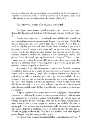 são expressões que não demonstram espiritualidade de forma alguma. O
conceito de unidade parte do comum acordo entre as partes, pois acaso
andarão dois juntos se não estiverem de acordo? (Amós 3:3).

     Paz, amor e... quem não puxou a descarga?

       Em algum momento em capítulos anteriores eu comentei que trataria
da questão da responsabilidade de se ter tudo em comum. Pois bem, vamos
lá.
       Pessoas que vivem sob o conceito de comunidade cristã não devem
ser comparadas como uma comunidade hippie com um novo rótulo. Em
uma comunidade cristã deve existir paz, amor e ordem. Não se trata de
você ser alguém que não está nem aí para bens materiais e que não se
importa de dormir junto a um amontoado de pessoas sobre bancos de
praças. Ainda que alguns possam afirmar que aqueles jovens dos anos
sessenta tiveram a melhor das intenções e uma motivação correta, não
podem deixar de convir que aquilo foi muita “viagem”. Talvez a única
viagem que os cristãos do século XXI devessem realizar seria voltar dois
mil anos e aprender como se vivia segundo os padrões da igreja que tinha
tudo em comum, na qual nada lhe faltava.
       Sem ordem é inevitável não conhecermos o caos. Se você encontrou
o banheiro limpo, deixe-o limpo ao sair, para que o próximo o encontre
como você o encontrou, limpo. São exemplos simples que devem ser
aplicados em todas as situações para que a paz na comunidade não seja
abalada. É por isso que eu entendo plenamente que se uma pessoa que se
diz cristã não morreu a ponto de realmente deixar Cristo viver nela,
dificilmente se sujeitará a viver uma vida em comunidade. O fato é que o
pilar da comunidade cristã bíblica era edificado pelo serviço prestado uns
aos outros.
       A igreja moderna é em partes resultado da negligência deste serviço.
Centenas ou milhares de pessoas se reúnem semanalmente, cada um com
suas perspectivas e propósitos muito bem definidos. A resposta destes ao
serviço não passa de um “desculpe, estou muito atarefado construindo o
meu futuro e não vou ter tempo esta semana, na verdade não vou ter
tempo pelo resto do ano, mas continuarei orando para que você encontre
um cristão disposto a ajuda-lo; Deus o abençoe amado”. Se este tipo de
atitude na igreja moderna não fosse fato, no mínimo seria uma daquelas
piadas da qual ninguém consegue achar graça.
       Os membros da igreja comunitária bíblica se sujeitavam ao serviço. A
 