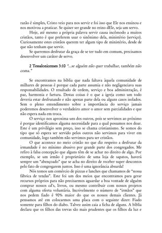 razão é simples, Cristo veio para nos servir e foi isso que Ele nos ensinou e
nos motivou a praticar. Se quiser ser grande no reino dEle, seja um servo.
      Hoje, até mesmo a própria palavra servir causa incômodo a muitos
cristãos, tanto é que preferem usar o sinônimo dela, ministério (serviço).
Curiosamente estes cristãos querem ter algum tipo de ministério, desde de
que não tenham que servir.
      Se queremos desfrutar da graça de se ter tudo em comum, precisamos
desenvolver um caráter de servo.

    2 Tessalonicenses 3:10 “...se alguém não quer trabalhar, também não
coma.”

      Se encontramos na bíblia que nada faltava àquela comunidade de
milhares de pessoas é porque cada parte assumia e não negligenciava suas
responsabilidades. O resultado de ordem, serviço e boa administração, é
paz, harmonia e fartura. Destas coisas é o que a igreja como um todo
deveria estar desfrutando e não apenas parte dela ou alguns casos isolados.
Sem o pleno entendimento sobre a importância do serviço jamais
poderemos desenvolver o verdadeiro amor o amor sem parcialidades e que
não espera nada em troca.
      O serviço nos aproxima uns dos outros, pois se servimos ao próximo
é porque identificamos alguma necessidade para a qual possamos nos doar.
Este é um privilégio sem preço, isso se chama cristianismo. Se somos do
tipo que só espera ser servido pelos outros não servimos para viver em
comunidade, logo também não servimos para ser cristãos.
      O que acontece no meio cristão no que diz respeito a desfrutar da
irmandade é no mínimo abusivo por grande parte dos congregados. Me
refiro à falsa concepção que alguns têm de se achar no direito de algo. Por
exemplo, se um irmão é proprietário de uma loja de sapatos, haverá
sempre um “abençoado” que se acha no direito de receber super descontos
pelo fato de congregarem juntos. Isso é uma ignorância absurda!
      Nós temos um comércio de pizzas e lanches que chamamos de “nossa
fábrica de tendas”. Este foi um dos meios que encontramos para gerar
recursos próprios para não precisarmos aguardar a boa vontade de alguém
comprar nossos cd's, livros, ou mesmo contribuir com nossos projetos
com alguma oferta voluntária. Incrivelmente o número de “irmãos” que
nos pedem fiado é 90% maior do que os nossos demais clientes. Já
pensamos até em colocarmos uma placa com o seguinte dizer: Fiado
somente para filhos do diabo. Talvez assim caia a ficha de alguns. A bíblia
declara que os filhos das trevas são mais prudentes que os filhos da luz e
 