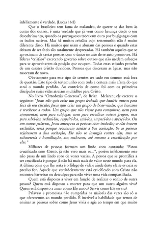 infelizmente é verdade. (Lucas 16:8)
       Que o brasileiro tem fama de malandro, de querer se dar bem às
custas dos outros, é uma verdade que já vem como herança desde o seu
descobrimento, quando os portugueses trocavam ouro por bugigangas com
os índios nativos. Mas há muitos cristãos cujo testemunho não é muito
diferente disso. Há muitos que usam e abusam das pessoas e quando estas
deixam de ser úteis são totalmente desprezadas. Há também aqueles que se
aproximam de certas pessoas com o único intuito de se auto promover. Há
líderes “cristãos” exercendo governo sobre outros que não medem esforços
para se aproveitarem da posição que ocupam. Todas estas atitudes provêm
de um caráter cristão duvidoso. Pessoas que desceram as águas, mas não
nasceram de novo.
       Obviamente para este tipo de crentes ter tudo em comum está fora
de questão. Este tipo de testemunho com toda a certeza mais afasta do que
atrai o mundo perdido. Ao contrário de como foi com os primeiros
discípulos cujas vidas atraiam multidões para Cristo.
       No livro “Ortodoxia Generosa”, de Brian Mclaren, ele escreve o
seguinte: “Jesus não quis criar um grupo fechado que baniria outros para
fora de seu círculo; Jesus quis criar um grupo de boas-vindas, que buscasse
e recebesse a todos. Um grupo que não viesse para conquistar, nem para
atormentar, nem para subjugar, nem para erradicar outros grupos, mas
para salvá-los, redimi-los, respeitá-los, amá-los, ampará-los e abraçá-los. Ou
em outras palavras, Jesus ameaçava as pessoas com inclusão; se elas fossem
excluídas, seria porque recusaram aceitar a Sua aceitação. Se as pessoas
rejeitassem a Sua aceitação, Ele não se insurgia contra elas, mas se
submeteria à humilhação, aos maltratos, até mesmo a crucificação por
elas.”
       Milhares de pessoas formam um lindo coro cantando: “Estou
crucificado com Cristo, já não vivo mais eu...”, porém infelizmente este
não passa de um lindo coro de vozes vazias. A pessoa que se prontifica a
ser crucificada é porque já não há mais nada de valor neste mundo para ela.
A última coisa que lhe resta é o fôlego de vida e ainda deste ela se esvazia se
preciso for. Aquele que verdadeiramente está crucificado com Cristo não
encontra barreiras ou desculpas para não viver uma vida compartilhada.
       Quem está disposto a viver em função de realizar o sonho de outra
pessoa? Quem está disposto a morrer para que um outro alguém viva?
Quem está disposto a amar como Ele amou? Servir como Ele serviu?
       Palavras e promessas não cumpridas na maioria das vezes são só o
que oferecemos ao mundo perdido. É incrível a habilidade que temos de
ensinar as pessoas sobre como Jesus vivia e agia ao tempo em que muito
 