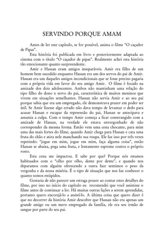 SERVINDO PORQUE AMAM
       Antes de ler este capítulo, se for possível, assista o filme “O caçador
de Pipas”.
       Esta história foi publicada em livro e posteriormente adaptada ao
cinema com o título “O caçador de pipas”. Realmente achei esta história
tão emocionante quanto surpreendente.
       Amir e Hassan eram amigos inseparáveis. Amir era filho de um
homem bem sucedido enquanto Hassan era um dos servos do pai de Amir.
Hassan era um daqueles amigos incondicionais que se fosse preciso pagaria
com a própria vida em favor do seu amigo Amir. O filme é focado na
amizade dos dois adolescentes. Ambos não mantinham uma relação do
tipo filho do dono x servo do pai, característica de muitos meninos que
vivem em situações semelhantes. Hassan não servia Amir e ao seu pai
porque sabia que era um empregado, ele demonstrava prazer em poder ser
útil. Se Amir fizesse algo errado não dava tempo de levantar o dedo para
acusar Hassan e escapar da repreensão do pai, Hassan se antecipava e
assumia a culpa. Com o tempo Amir começa a ficar constrangido com a
amizade de Hassan, na verdade ele estava envergonhado de não
corresponder da mesma forma. Então vem uma cena chocante, para mim
uma das mais fortes do filme, quando Amir chega para Hassan e cata uma
fruta do chão e atira nele manchando sua roupa. Ele faz isso por três vezes
repetindo: “jogue em mim, jogue em mim, faça alguma coisa”, então
Hassan se abaixa, pega uma fruta, e lentamente espreme contra o próprio
rosto.
       Esta cena me impactou. E sabe por que? Porque nós estamos
habituados com o “olho por olho, dente por dente”, e quando nos
deparamos com alguém oferecendo a outra face sentimos o peso da
vergonha e da nossa miséria. É o tipo de situação que nos faz conhecer o
quanto somos estúpidos.
       Gostaria de não parecer um estraga prazer ao contar estes detalhes do
filme, por isso no início do capítulo eu recomendei que você assistisse o
filme antes de continuar a ler. Há muitas outras lições a serem aprendidas,
portanto quero encorajá-lo a assistí-lo. A última coisa que quero dizer é
que no decorrer da história Amir descobre que Hassan não era apenas um
grande amigo ou um mero empregado da família, ele era seu irmão de
sangue por parte do seu pai.
 