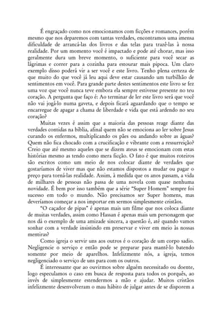 É engraçado como nos emocionamos com ficções e romances, porém
mesmo que nos deparemos com tantas verdades, encontramos uma imensa
dificuldade de arrancá-las dos livros e das telas para trazê-las à nossa
realidade. Por um momento você é impactado e pode até chorar, mas isso
geralmente dura um breve momento, o suficiente para você secar as
lágrimas e correr para a cozinha para estourar mais pipoca. Um claro
exemplo disso poderá vir a ser você e este livro. Tenho plena certeza de
que muito do que você já leu aqui deve estar causando um turbilhão de
sentimentos em você. Para grande parte destes sentimentos este livro se fez
uma voz que você nunca teve embora ela sempre estivesse presente no teu
coração. A pergunta que faço é: Ao terminar de ler este livro será que você
não vai jogá-lo numa gaveta, e depois ficará aguardando que o tempo se
encarregue de apagar a chama de liberdade e vida que está ardendo no seu
coração?
      Muitas vezes é assim que a maioria das pessoas reage diante das
verdades contidas na bíblia, afinal quem não se emociona ao ler sobre Jesus
curando os enfermos, multiplicando os pães ou andando sobre as águas?
Quem não fica chocado com a crucificação e vibrante com a ressurreição?
Creio que até mesmo aqueles que se dizem ateus se emocionam com estas
histórias mesmo as tendo como mera ficção. O fato é que muitos roteiros
são escritos como um meio de nos colocar diante de verdades que
gostaríamos de viver mas que não estamos dispostos a mudar ou pagar o
preço para torná-las realidade. Assim, à medida que os anos passam, a vida
de milhares de pessoas não passa de uma novela com quase nenhuma
novidade. É bem por isso também que a série “Super Homem” sempre foi
sucesso em todo o mundo. Não precisamos ser Super homens, mas
deveríamos começar a nos importar em sermos simplesmente cristãos.
      “O caçador de pipas” é apenas mais um filme que nos coloca diante
de muitas verdades, assim como Hassan é apenas mais um personagem que
nos dá o exemplo de uma amizade sincera, a questão é, até quando vamos
sonhar com a verdade insistindo em preservar e viver em meio às nossas
mentiras?
      Como igreja o servir uns aos outros é o coração de um corpo sadio.
Negligencie o serviço e então pode se preparar para mantê-lo batendo
somente por meio de aparelhos. Infelizmente nós, a igreja, temos
negligenciado o serviço de uns para com os outros.
      É interessante que ao ouvirmos sobre alguém necessitado ou doente,
logo especulamos o caso em busca de resposta para todos os porquês, ao
invés de simplesmente estendermos a mão e ajudar. Muitos cristãos
infelizmente desenvolveram o mau hábito de julgar antes de se disporem a
 