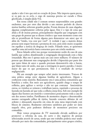 ajudar e não é isto que está no coração de Jesus. Não importa quem pecou,
se os pais ou os avós, o cego de nascença precisa ser curado e Deus
glorificado, é simples (João 9:1).
      Em nossa cidade não é comum sermos surpreendidos com grandes
enchentes, mas por estes dias devido a um extenso período de chuvas
muitas famílias sofreram grandes perdas. Foram dezenas de casas alagadas,
algumas completamente cobertas pelas águas. Este é o tipo de coisa que
abala a fé de muitas pessoas, principalmente daquelas que congregam com
um grupo de pessoas que se dizem cristãos e que num momento como este
não se prontificam de forma alguma para demonstrar um amor que vá
além do “irmão, vou orar por você”. A verdade é que a maioria destas
pessoas nem sequer honram a promessa de orar, pois estão muito ocupadas
em espalhar a notícia da desgraça do irmão. Falando nisso, se quisermos
espalhar uma má notícia basta contarmos para um cristão moderno.
      Estou falando sobre isso porque recentemente soube do caso de uma
família que acabou abandonando a congregação decepcionada com a falsa
irmandade. Mas este é apenas mais um caso entre milhares. O número de
pessoas que deixaram suas congregações devido à hipocrisia por parte dos
que tanto falam de amor e quando precisam demonstrá-lo não o fazem,
que falam tanto de união, mas que a restringem às quatro paredes, é muito
maior do que os que permanecem. Este é o resultado do serviço
negligenciado.
      Há um exemplo que sempre achei muito interessante. Trata-se de
uma prática antiga entre algumas famílias de agricultores. Alguns a
conhecem como mutirão. Basicamente esta é uma prática comunitária que
beneficia a todos. Em meio aos agricultores, quando chega o tempo de
colheita, para agilizar o serviço e não ter que contratar funcionários
extras, os vizinhos se reúnem e trabalham juntos, repetindo o processo de
fazenda em fazenda até que toda a colheita esteja feita. Sob este exemplo há
alguns dias fizemos um mutirão e construímos praticamente toda a casa de
um dos nossos irmãos. Partilhamos de momentos alegres e descontraídos
mesmo carregando pilhas de tijolos, fazendo concreto debaixo de sol
ardente e almoçando macarrão em cima de uma mesa improvisada com
blocos de cimento. Realmente estivemos satisfeitos por poder ser úteis
naquela obra, pois pudemos desfrutar de momentos preciosos em
comunhão.
      Hoje vemos programas de TV mantendo elevada audiência por
promover a reforma da casa, do carro e dos negócios de pessoas
selecionadas através de cartas, sendo que este trabalho poderia estar sendo
efetuado por meio das comunidades, principalmente entre grupos cristãos,
 