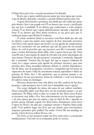 O Egito ficou para trás, o mundo pecaminoso foi deixado.
      Receio que a igreja também precise passar por estas águas que curam,
o spa de Moisés, deixando o mundo e o pecado definitivamente para trás.
      A igreja têm buscado a promessa, mas desde que não tenha que passar
pelo deserto. Isto é um grande erro! É no deserto que ocorre a purificação
que nos leva à santidade. É no deserto que conhecemos o nosso próprio
coração. É no deserto que a igreja definitivamente aprende a depender de
Deus. É no deserto que Deus deseja revelar-se ao seu povo para que O
conheçam assim como Moisés O conhecia.
      O cristão moderno deseja se encontrar com Deus desde que não seja
no deserto e para isso insiste neste negócio de ficar marcando encontros
com Deus como quem separa um horário na sua agenda de compromissos
para viver momentos em um ambiente que não faz parte do seu mundo
diário. Se você já percebeu que um encontro com Ele é tremendo, então
passe a tremer diariamente diante dEle, vinte e quatro horas por dia. Estar
com Ele não é uma injeção de unção de três dias com efeito alucinógeno de
uma semana. Primeiro dia pós-encontro: é tremendo, é tremendo. Segundo
dia: é tremendo. Terceiro dia: foi legal. Até que se esquece realmente de
como foi e espera ansioso pela agenda do próximo encontro, para uma
próxima dose. Estas estratégias humanas deixam os cristãos dependentes,
não de Deus, mas de programas, encontros e campanhas que inventam na
expectativa de suprir a falta do crescimento natural, espontâneo e diário na
presença de Deus. Isso é tão pernicioso que as pessoas passam a ser
dependentes de tais movimentos. Deixe de realizá-los e você verá dezenas
de cadeiras vazias aos domingos.
      Devemos desenvolver uma vida diária com Ele, usufruir da Sua doce
presença a cada momento. Isso é vital, isso é intimidade, isso é a igreja!
      Um corpo desligado da cabeça não passa de um cadáver mutilado.
Nossa comunhão diária com Deus deve ser tão necessária quanto o ar que
respiramos. No Éden todos os dias, na viração do dia, Deus estava lá para
se encontrar com Adão e Eva. Este relacionamento era tão natural quanto
o de uma esposa que ama seu esposo e que no final do dia o aguarda no
portão ansiosa. Quando a igreja vive desta forma, diariamente, como noiva
à espera do Noivo, ela sabe que a qualquer instante o Espírito Santo pode
pedir: Você poderia largar este livro por um minuto para conversarmos
enquanto passeamos pelo jardim? Ou então: Corra! Há um mendigo ao
portão, é hora de levar as Boas Novas a ele.
      Por favor, se isto acontecer jogue este livro num canto e corresponda
imediatamente. Você não vai se arrepender, pode ter certeza.
 