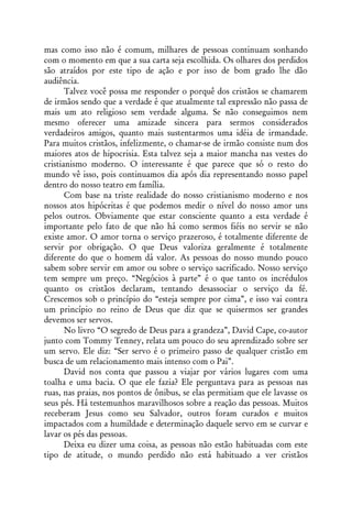 mas como isso não é comum, milhares de pessoas continuam sonhando
com o momento em que a sua carta seja escolhida. Os olhares dos perdidos
são atraídos por este tipo de ação e por isso de bom grado lhe dão
audiência.
       Talvez você possa me responder o porquê dos cristãos se chamarem
de irmãos sendo que a verdade é que atualmente tal expressão não passa de
mais um ato religioso sem verdade alguma. Se não conseguimos nem
mesmo oferecer uma amizade sincera para sermos considerados
verdadeiros amigos, quanto mais sustentarmos uma idéia de irmandade.
Para muitos cristãos, infelizmente, o chamar-se de irmão consiste num dos
maiores atos de hipocrisia. Esta talvez seja a maior mancha nas vestes do
cristianismo moderno. O interessante é que parece que só o resto do
mundo vê isso, pois continuamos dia após dia representando nosso papel
dentro do nosso teatro em família.
       Com base na triste realidade do nosso cristianismo moderno e nos
nossos atos hipócritas é que podemos medir o nível do nosso amor uns
pelos outros. Obviamente que estar consciente quanto a esta verdade é
importante pelo fato de que não há como sermos fiéis no servir se não
existe amor. O amor torna o serviço prazeroso, é totalmente diferente de
servir por obrigação. O que Deus valoriza geralmente é totalmente
diferente do que o homem dá valor. As pessoas do nosso mundo pouco
sabem sobre servir em amor ou sobre o serviço sacrificado. Nosso serviço
tem sempre um preço. “Negócios à parte” é o que tanto os incrédulos
quanto os cristãos declaram, tentando desassociar o serviço da fé.
Crescemos sob o princípio do “esteja sempre por cima”, e isso vai contra
um princípio no reino de Deus que diz que se quisermos ser grandes
devemos ser servos.
       No livro “O segredo de Deus para a grandeza”, David Cape, co-autor
junto com Tommy Tenney, relata um pouco do seu aprendizado sobre ser
um servo. Ele diz: “Ser servo é o primeiro passo de qualquer cristão em
busca de um relacionamento mais intenso com o Pai”.
       David nos conta que passou a viajar por vários lugares com uma
toalha e uma bacia. O que ele fazia? Ele perguntava para as pessoas nas
ruas, nas praias, nos pontos de ônibus, se elas permitiam que ele lavasse os
seus pés. Há testemunhos maravilhosos sobre a reação das pessoas. Muitos
receberam Jesus como seu Salvador, outros foram curados e muitos
impactados com a humildade e determinação daquele servo em se curvar e
lavar os pés das pessoas.
       Deixa eu dizer uma coisa, as pessoas não estão habituadas com este
tipo de atitude, o mundo perdido não está habituado a ver cristãos
 