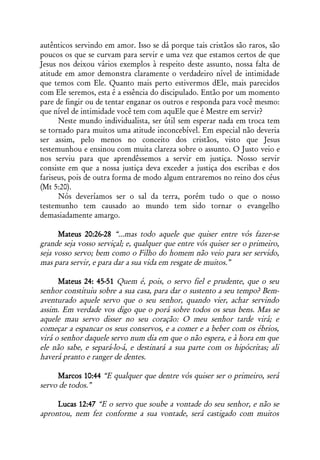 autênticos servindo em amor. Isso se dá porque tais cristãos são raros, são
poucos os que se curvam para servir e uma vez que estamos certos de que
Jesus nos deixou vários exemplos à respeito deste assunto, nossa falta de
atitude em amor demonstra claramente o verdadeiro nível de intimidade
que temos com Ele. Quanto mais perto estivermos dEle, mais parecidos
com Ele seremos, esta é a essência do discipulado. Então por um momento
pare de fingir ou de tentar enganar os outros e responda para você mesmo:
que nível de intimidade você tem com aquEle que é Mestre em servir?
      Neste mundo individualista, ser útil sem esperar nada em troca tem
se tornado para muitos uma atitude inconcebível. Em especial não deveria
ser assim, pelo menos no conceito dos cristãos, visto que Jesus
testemunhou e ensinou com muita clareza sobre o assunto. O Justo veio e
nos serviu para que aprendêssemos a servir em justiça. Nosso servir
consiste em que a nossa justiça deva exceder a justiça dos escribas e dos
fariseus, pois de outra forma de modo algum entraremos no reino dos céus
(Mt 5:20).
      Nós deveríamos ser o sal da terra, porém tudo o que o nosso
testemunho tem causado ao mundo tem sido tornar o evangelho
demasiadamente amargo.

      Mateus 20:26-28 “...mas todo aquele que quiser entre vós fazer-se
grande seja vosso serviçal; e, qualquer que entre vós quiser ser o primeiro,
seja vosso servo; bem como o Filho do homem não veio para ser servido,
mas para servir, e para dar a sua vida em resgate de muitos.”

      Mateus 24: 45-51 Quem é, pois, o servo fiel e prudente, que o seu
senhor constituiu sobre a sua casa, para dar o sustento a seu tempo? Bem-
aventurado aquele servo que o seu senhor, quando vier, achar servindo
assim. Em verdade vos digo que o porá sobre todos os seus bens. Mas se
aquele mau servo disser no seu coração: O meu senhor tarde virá; e
começar a espancar os seus conservos, e a comer e a beber com os ébrios,
virá o senhor daquele servo num dia em que o não espera, e à hora em que
ele não sabe, e separá-lo-á, e destinará a sua parte com os hipócritas; ali
haverá pranto e ranger de dentes.

     Marcos 10:44 “E qualquer que dentre vós quiser ser o primeiro, será
servo de todos.”

     Lucas 12:47 “E o servo que soube a vontade do seu senhor, e não se
aprontou, nem fez conforme a sua vontade, será castigado com muitos
 