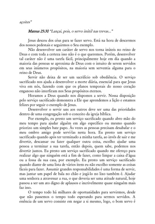 açoites”

     Mateus 25:30 “Lançai, pois, o servo inútil nas trevas...”

       Jesus desceu dos céus para se fazer servo. Está na hora de descermos
dos nossos pedestais e seguirmos o Seu exemplo.
       Não desenvolver um caráter de servo nos torna inúteis no reino de
Deus e com toda a certeza isso não é o que queremos. Porém, desenvolver
tal caráter não é uma tarefa fácil, principalmente hoje em dia quando a
maioria das pessoas se aproxima de Deus com o intuito de serem servidos
em seus inúmeros propósitos, na maioria sem serventia alguma para o
reino de Deus.
       Servir não deixa de ser um sacrifício sob obediência. O serviço
sacrificado nos ajuda a desenvolver a morte diária, essencial para que Jesus
viva em nós, fazendo com que os planos temporais do nosso coração
enganoso não interfiram nos Seus propósitos eternos.
       Horamos a Deus quando nos dispomos a servir. Nossa disposição
pelo serviço sacrificado demonstra a Ele que aprendemos a lição e estamos
felizes por seguir o exemplo de Jesus.
       Desenvolver o servir uns aos outros deve ser uma das prioridades
dentro de uma congregação sob o conceito da igreja bíblica.
       Por exemplo, eu presto um serviço sacrificado quando abro mão do
meu tempo para ajudar alguém em algo específico ou mesmo quando
priorizo um simples bate papo. Às vezes as pessoas precisam desabafar e o
meu ombro amigo pode serví-las nesta hora. Eu presto um serviço
sacrificado quando após ter terminado a minha tarefa, ao invés de sair e me
divertir, descansar ou fazer qualquer outra coisa, escolho ajudar uma
pessoa a terminar a sua tarefa, então depois, quem sabe, podemos nos
divertir juntos. Eu presto um serviço sacrificado quando me ofereço para
realizar algo que ninguém está a fim de fazer, como limpar a caixa d'água
ou a fossa da sua casa, por exemplo. Eu presto um serviço sacrificado
quando diante de uma lista de vários itens eu não escolho somente as coisas
fáceis para fazer. Assumir grandes responsabilidades é uma forma de servir,
mas juntar um papel de bala no chão e jogá-lo no lixo também é. Ajudar
uma senhora a atravessar a rua, o que deveria ser uma atitude natural, hoje
passou a ser um ato digno de aplausos e incrivelmente quase ninguém mais
faz isso.
       O tempo todo há milhares de oportunidades para servirmos, desde
que não passemos o tempo todo esperando para sermos servidos. A
essência de um servo consiste em negar a si mesmo, logo, o bom servo é
 
