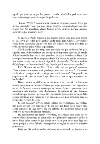 aquele que não espera que lhe peçam, e ainda quando lhe pedem procura
fazer mais do que somente o que lhe pediram.

       Lucas 17:9-10 “Porventura dá graças ao tal servo, porque fez o que
lhe foi mandado? Creio que não. Assim também vós, quando fizerdes tudo
o que vos for mandado, dizei: Somos servos inúteis, porque fizemos
somente o que devíamos fazer.”

      O apóstolo Paulo registrou que mesmo sendo livre para com todos,
se fez servo de todos para ganhar ainda mais para Cristo. Deveríamos
como bons discípulos incluir este tipo de atitude em nossa novidade de
vida, se é que as coisas velhas já passaram.
      Não há nada que nos traga mais satisfação do que poder ser útil para
alguém, mas só descobrimos isso quando nos dispomos à prática do servir.
A função servil talvez seja a mais grandiosa de todas no reino de Deus. Um
certo patrão compartilhou a seguinte frase: Os servos de minha casa nunca
me encontraram sem a sincera disposição de servi-los. Talvez a melhor
definição para o “ser um cristão” seja “aquele que é um servo exemplar”.
      Rick Warren no seu livro “Uma vida com propósitos” escreveu:
“Para se tornar um servo, você precisa pensar como um servo”. “Os servos
verdadeiros conseguem deixar de pensar em si mesmos”. “Só quando nos
esquecemos de nós mesmos é que fazemos as coisas que merecem ser
lembradas”.
      Diante destas verdades quero enfatizar a necessidade de levarmos
nossos pensamentos cativos a Cristo, para que possamos viver segundo a
mente do Senhor, o maior servo que já existiu. Amar o próximo como
amamos a nós mesmos trata diretamente da questão de que devemos
considerar que qualquer pessoa é tão importante quanto nós mesmos. Não
somos melhores que ninguém e se pensamos ser, não servimos para os
propósitos eternos de Deus.
      Se por qualquer serviço espero salário ou recompensa, na verdade
não passo de um tolo negociador. É por isso que Jesus falou muito mais
sobre dinheiro do que sobre céu ou inferno. Só podemos servir a um
Senhor e este não deveria ser Mamom.
      Há recompensa em servir, é verdade, esta atitude não deixa de ser
semente lançada na terra da comunhão, e se plantamos esperamos colher o
fruto. Faça pelos outros o que deseja que façam por você, mas faça por
amor, porque o servo fiel não tem segundas intenções no coração, ele serve
porque ama.
      Hoje em dia muitos irmãos declaram estar servindo ao Senhor e ao
 