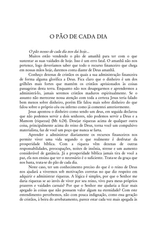 O PÃO DE CADA DIA

      O pão nosso de cada dia nos dai hoje...
       Muitos estão vendendo o pão de amanhã para ter com o que
sustentar as suas vaidades de hoje. Isso é um erro fatal. O amanhã não nos
pertence, logo deveríamos saber que todo o recurso financeiro que chega
em nossas mãos hoje, daremos conta diante de Deus amanhã.
      Conheço dezenas de cristãos os quais a sua administração financeira
de forma alguma glorifica a Deus. Fica claro que o dinheiro é um dos
grilhões mais fortes que mantém os cristãos aprisionados às coisas
passageiras desta terra. Enquanto não nos desapegarmos e aprendermos a
administrá-lo, jamais seremos cristãos maduros espiritualmente. Se o
assunto não merecesse nossa atenção com toda a certeza Jesus teria falado
bem menos sobre dinheiro, porém Ele falou mais sobre dinheiro do que
falou sobre o próprio céu ou inferno como já comentei anteriormente.
      Jesus apontou o dinheiro como sendo um deus, em seguida declarou
que não podemos servir a dois senhores, não podemos servir a Deus e a
Mamom (riquezas) (Mt 6:24). Desejar riquezas acima de qualquer outra
coisa, principalmente acima do reino de Deus, torna você um compulsivo
materialista, faz de você um poço que nunca se farta.
      Aprender a administrar diariamente os recursos financeiros nos
permite viver uma vida segundo o que realmente é desfrutar da
prosperidade bíblica. Com a riqueza vêm dezenas de outras
responsabilidades, preocupações, noites de insônia, stresse e um aumento
considerável de ganância. Já a prosperidade bíblica jamais tira de você a
paz, ela nos ensina que ter o necessário é o suficiente. Trata-se da graça que
nos basta, trata-se do pão de cada dia.
      Neste caso, ter um conhecimento preciso do que é o reino de Deus
nos ajudará a vivermos sob motivações corretas no que diz respeito em
adquirir e administrar riquezas. A lógica é simples, por que o Senhor me
daria riquezas se ao invés de viver por seu reino, vivo para meus próprios
prazeres e vaidades carnais? Por que o Senhor me ajudaria a ficar mais
apegado às coisas que não possuem valor algum na eternidade? Com este
entendimento percebemos, não com pouca indignação, como essa geração
de cristãos, à beira do arrebatamento, parece estar cada vez mais apegada às
 