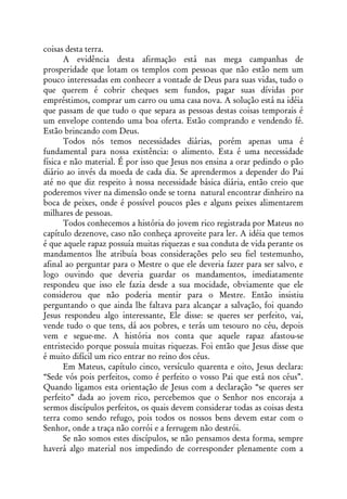 coisas desta terra.
       A evidência desta afirmação está nas mega campanhas de
prosperidade que lotam os templos com pessoas que não estão nem um
pouco interessadas em conhecer a vontade de Deus para suas vidas, tudo o
que querem é cobrir cheques sem fundos, pagar suas dívidas por
empréstimos, comprar um carro ou uma casa nova. A solução está na idéia
que passam de que tudo o que separa as pessoas destas coisas temporais é
um envelope contendo uma boa oferta. Estão comprando e vendendo fé.
Estão brincando com Deus.
       Todos nós temos necessidades diárias, porém apenas uma é
fundamental para nossa existência: o alimento. Esta é uma necessidade
física e não material. É por isso que Jesus nos ensina a orar pedindo o pão
diário ao invés da moeda de cada dia. Se aprendermos a depender do Pai
até no que diz respeito à nossa necessidade básica diária, então creio que
poderemos viver na dimensão onde se torna natural encontrar dinheiro na
boca de peixes, onde é possível poucos pães e alguns peixes alimentarem
milhares de pessoas.
       Todos conhecemos a história do jovem rico registrada por Mateus no
capítulo dezenove, caso não conheça aproveite para ler. A idéia que temos
é que aquele rapaz possuía muitas riquezas e sua conduta de vida perante os
mandamentos lhe atribuía boas considerações pelo seu fiel testemunho,
afinal ao perguntar para o Mestre o que ele deveria fazer para ser salvo, e
logo ouvindo que deveria guardar os mandamentos, imediatamente
respondeu que isso ele fazia desde a sua mocidade, obviamente que ele
considerou que não poderia mentir para o Mestre. Então insistiu
perguntando o que ainda lhe faltava para alcançar a salvação, foi quando
Jesus respondeu algo interessante, Ele disse: se queres ser perfeito, vai,
vende tudo o que tens, dá aos pobres, e terás um tesouro no céu, depois
vem e segue-me. A história nos conta que aquele rapaz afastou-se
entristecido porque possuía muitas riquezas. Foi então que Jesus disse que
é muito difícil um rico entrar no reino dos céus.
       Em Mateus, capítulo cinco, versículo quarenta e oito, Jesus declara:
“Sede vós pois perfeitos, como é perfeito o vosso Pai que está nos céus”.
Quando ligamos esta orientação de Jesus com a declaração “se queres ser
perfeito” dada ao jovem rico, percebemos que o Senhor nos encoraja a
sermos discípulos perfeitos, os quais devem considerar todas as coisas desta
terra como sendo refugo, pois todos os nossos bens devem estar com o
Senhor, onde a traça não corrói e a ferrugem não destrói.
       Se não somos estes discípulos, se não pensamos desta forma, sempre
haverá algo material nos impedindo de corresponder plenamente com a
 