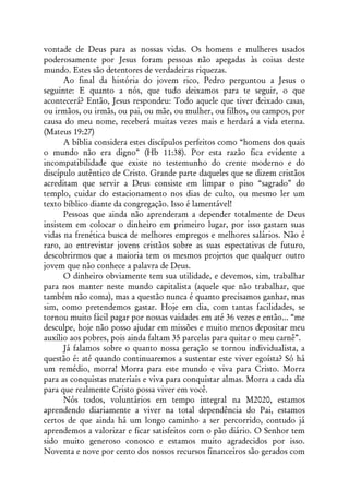 vontade de Deus para as nossas vidas. Os homens e mulheres usados
poderosamente por Jesus foram pessoas não apegadas às coisas deste
mundo. Estes são detentores de verdadeiras riquezas.
      Ao final da história do jovem rico, Pedro perguntou a Jesus o
seguinte: E quanto a nós, que tudo deixamos para te seguir, o que
acontecerá? Então, Jesus respondeu: Todo aquele que tiver deixado casas,
ou irmãos, ou irmãs, ou pai, ou mãe, ou mulher, ou filhos, ou campos, por
causa do meu nome, receberá muitas vezes mais e herdará a vida eterna.
(Mateus 19:27)
      A bíblia considera estes discípulos perfeitos como “homens dos quais
o mundo não era digno” (Hb 11:38). Por esta razão fica evidente a
incompatibilidade que existe no testemunho do crente moderno e do
discípulo autêntico de Cristo. Grande parte daqueles que se dizem cristãos
acreditam que servir a Deus consiste em limpar o piso “sagrado” do
templo, cuidar do estacionamento nos dias de culto, ou mesmo ler um
texto bíblico diante da congregação. Isso é lamentável!
      Pessoas que ainda não aprenderam a depender totalmente de Deus
insistem em colocar o dinheiro em primeiro lugar, por isso gastam suas
vidas na frenética busca de melhores empregos e melhores salários. Não é
raro, ao entrevistar jovens cristãos sobre as suas espectativas de futuro,
descobrirmos que a maioria tem os mesmos projetos que qualquer outro
jovem que não conhece a palavra de Deus.
      O dinheiro obviamente tem sua utilidade, e devemos, sim, trabalhar
para nos manter neste mundo capitalista (aquele que não trabalhar, que
também não coma), mas a questão nunca é quanto precisamos ganhar, mas
sim, como pretendemos gastar. Hoje em dia, com tantas facilidades, se
tornou muito fácil pagar por nossas vaidades em até 36 vezes e então... “me
desculpe, hoje não posso ajudar em missões e muito menos depositar meu
auxílio aos pobres, pois ainda faltam 35 parcelas para quitar o meu carnê”.
      Já falamos sobre o quanto nossa geração se tornou individualista, a
questão é: até quando continuaremos a sustentar este viver egoísta? Só há
um remédio, morra! Morra para este mundo e viva para Cristo. Morra
para as conquistas materiais e viva para conquistar almas. Morra a cada dia
para que realmente Cristo possa viver em você.
      Nós todos, voluntários em tempo integral na M2020, estamos
aprendendo diariamente a viver na total dependência do Pai, estamos
certos de que ainda há um longo caminho a ser percorrido, contudo já
aprendemos a valorizar e ficar satisfeitos com o pão diário. O Senhor tem
sido muito generoso conosco e estamos muito agradecidos por isso.
Noventa e nove por cento dos nossos recursos financeiros são gerados com
 