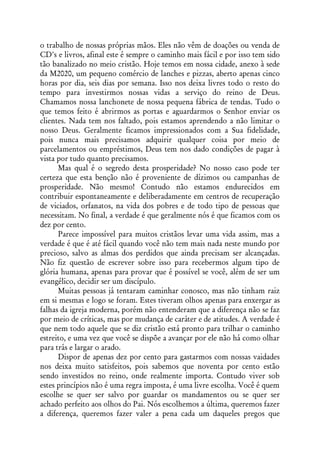 o trabalho de nossas próprias mãos. Eles não vêm de doações ou venda de
CD's e livros, afinal este é sempre o caminho mais fácil e por isso tem sido
tão banalizado no meio cristão. Hoje temos em nossa cidade, anexo à sede
da M2020, um pequeno comércio de lanches e pizzas, aberto apenas cinco
horas por dia, seis dias por semana. Isso nos deixa livres todo o resto do
tempo para investirmos nossas vidas a serviço do reino de Deus.
Chamamos nossa lanchonete de nossa pequena fábrica de tendas. Tudo o
que temos feito é abrirmos as portas e aguardarmos o Senhor enviar os
clientes. Nada tem nos faltado, pois estamos aprendendo a não limitar o
nosso Deus. Geralmente ficamos impressionados com a Sua fidelidade,
pois nunca mais precisamos adquirir qualquer coisa por meio de
parcelamentos ou empréstimos, Deus tem nos dado condições de pagar à
vista por tudo quanto precisamos.
      Mas qual é o segredo desta prosperidade? No nosso caso pode ter
certeza que esta benção não é proveniente de dízimos ou campanhas de
prosperidade. Não mesmo! Contudo não estamos endurecidos em
contribuir espontaneamente e deliberadamente em centros de recuperação
de viciados, orfanatos, na vida dos pobres e de todo tipo de pessoas que
necessitam. No final, a verdade é que geralmente nós é que ficamos com os
dez por cento.
      Parece impossível para muitos cristãos levar uma vida assim, mas a
verdade é que é até fácil quando você não tem mais nada neste mundo por
precioso, salvo as almas dos perdidos que ainda precisam ser alcançadas.
Não fiz questão de escrever sobre isso para recebermos algum tipo de
glória humana, apenas para provar que é possível se você, além de ser um
evangélico, decidir ser um discípulo.
      Muitas pessoas já tentaram caminhar conosco, mas não tinham raiz
em si mesmas e logo se foram. Estes tiveram olhos apenas para enxergar as
falhas da igreja moderna, porém não entenderam que a diferença não se faz
por meio de críticas, mas por mudança de caráter e de atitudes. A verdade é
que nem todo aquele que se diz cristão está pronto para trilhar o caminho
estreito, e uma vez que você se dispõe a avançar por ele não há como olhar
para trás e largar o arado.
      Dispor de apenas dez por cento para gastarmos com nossas vaidades
nos deixa muito satisfeitos, pois sabemos que noventa por cento estão
sendo investidos no reino, onde realmente importa. Contudo viver sob
estes princípios não é uma regra imposta, é uma livre escolha. Você é quem
escolhe se quer ser salvo por guardar os mandamentos ou se quer ser
achado perfeito aos olhos do Pai. Nós escolhemos a última, queremos fazer
a diferença, queremos fazer valer a pena cada um daqueles pregos que
 