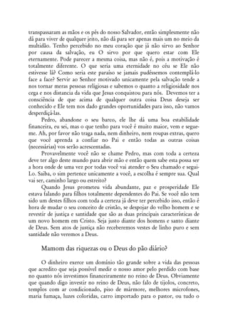 transpassaram as mãos e os pés do nosso Salvador, então simplesmente não
dá para viver de qualquer jeito, não dá para ser apenas mais um no meio da
multidão. Tenho percebido no meu coração que já não sirvo ao Senhor
por causa da salvação, eu O sirvo por que quero estar com Ele
eternamente. Pode parecer a mesma coisa, mas não é, pois a motivação é
totalmente diferente. O que seria uma eternidade no céu se Ele não
estivesse lá? Como seria este paraíso se jamais pudéssemos contemplá-lo
face a face? Servir ao Senhor motivado unicamente pela salvação tende a
nos tornar meras pessoas religiosas e sabemos o quanto a religiosidade nos
cega e nos distancia da vida que Jesus conquistou para nós. Devemos ter a
consciência de que acima de qualquer outra coisa Deus deseja ser
conhecido e Ele tem nos dado grandes oportunidades para isso, não vamos
desperdiçá-las.
      Pedro, abandone o seu barco, ele lhe dá uma boa estabilidade
financeira, eu sei, mas o que tenho para você é muito maior, vem e segue-
me. Ah, por favor não traga nada, nem dinheiro, nem roupas extras, quero
que você aprenda a confiar no Pai e então todas as outras coisas
(necessárias) vos serão acrescentadas.
      Provavelmente você não se chame Pedro, mas com toda a certeza
deve ter algo deste mundo para abrir mão e então quem sabe esta possa ser
a hora onde de uma vez por todas você vai atender o Seu chamado e segui-
Lo. Saiba, o sim pertence unicamente a você, a escolha é sempre sua. Qual
vai ser, caminho largo ou estreito?
      Quando Jesus prometeu vida abundante, paz e prosperidade Ele
estava falando para filhos totalmente dependentes do Pai. Se você não tem
sido um destes filhos com toda a certeza já deve ter percebido isso, então é
hora de mudar o seu conceito de cristão, se despojar do velho homem e se
revestir de justiça e santidade que são as duas principais características de
um novo homem em Cristo. Seja justo diante dos homens e santo diante
de Deus. Sem atos de justiça não receberemos vestes de linho puro e sem
santidade não veremos a Deus.

     Mamom das riquezas ou o Deus do pão diário?

     O dinheiro exerce um domínio tão grande sobre a vida das pessoas
que acredito que seja possível medir o nosso amor pelo perdido com base
no quanto nós investimos financeiramente no reino de Deus. Obviamente
que quando digo investir no reino de Deus, não falo de tijolos, concreto,
templos com ar condicionado, piso de mármore, melhores microfones,
maria fumaça, luzes coloridas, carro importado para o pastor, ou tudo o
 