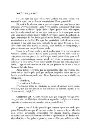 Você consegue ver?

       Se Deus tem lhe dado olhos para também ver estas coisas, com
certeza Ele espera que você tome uma decisão e dê um passo de fé.
       Ele está a lhe chamar para a guerra e espera que você encare esta
mudança. De Velho homem – para Novo homem. Cristianismo hipócrita
– Cristianismo autêntico. Igreja tijolos – Igreja pedras vivas. Mas espere,
este livro não trata de sair de um lugar para outro, do templo para a casa,
este seria um propósito muito pobre. Sobre tudo, diante da realidade da
igreja em tempos do fim, Deus aguarda nossa decisão, mudando e fazendo
o deveria estar sendo feito. Ele aguarda a sua decisão, então deixe-me tentar
descrever o que você pode estar sentindo há um passo de tomá-la. Você
deve estar com uma medida de dúvida, duas medidas de insegurança, e
provavelmente com um punhado de medo.
       Como eu sei? Deus também me deu olhos para ver e esperou que eu
tomasse a minha decisão. Então, como já passei por este vale e não me
arrependo nem um pouco da decisão que tomei, posso dizer para você:
Alegre-se, pois tudo isto é normal, afinal você, como eu, procuramos com
zelo fazer a coisa certa. Nosso temor diante de Deus nos constrange dia e
noite. Longe de nós estejam as atitudes que possam entristecer o nosso
Senhor e Salvador Jesus.
       Agora relaxe e permita que eu compartilhe algo importante, pois
neste vale da decisão pelo qual, por qualquer propósito, todos passam, só
há um meio de corresponder com Deus. Particularmente eu o divido em
três passos:
       1º- Identificar,
       2º- ponderar, e finalmente...
       3º-...destruir todas as estruturas até então defendidas como sendo
verdades, mas que não passam de ensinamentos de homens segundo a sua
“incontestável tradição”.

      Colossenses 2:8 - “Tende cuidado, para que ninguém vos faça presa
sua, por meio de filosofias e vãs sutilezas, segundo a tradição dos homens,
segundo os rudimentos do mundo, e não segundo Cristo;”

      O ponto central é não permitir que homem algum nos tenha por
presa. Fomos libertos, por Cristo, das prisões do mundo e do pecado, não
para sermos novamente aprisionados por alguma doutrina religiosa
concebida no ventre de homens soberbos e egocêntricos. O Senhor nos
deu salvação e a Sua palavra, portanto uma vez libertos, só há uma coisa
 