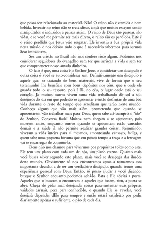 que possa ser relacionado ao material. Não! O reino não é comida e nem
bebida. Investir no reino não se trata disso, ainda que muitos estejam sendo
manipulados e induzidos a pensar assim. O reino de Deus são pessoas, são
vidas, e se você me permite ser mais direto, o reino são os perdidos. Este é
o reino perdido que Jesus veio resgatar. Ele investiu a Sua própria vida
nesta missão e nos deixou tudo o que é necessário sabermos para sermos
Seus imitadores.
      Ser um cristão no Brasil não nos confere risco algum. Podemos nos
considerar seguidores do evangelho sem ter que arriscar a vida e sem ter
que comprometer nosso amado dinheiro.
      O fato é que, uma coisa é o Senhor Jesus o considerar um discípulo e
outra coisa é você se auto-considerar um. Definitivamente um discípulo é
aquele que, se tratando de bens materiais, vive de forma que o seu
testemunho lhe beneficie com bons depósitos nos céus, que é onde ele
guarda todo o seu tesouro, pois é lá, no céu, o lugar onde está o seu
coração. Já muitos outros vivem uma vida trabalhando de sol a sol,
desejosos do dia em que poderão se aposentar e então desfrutar de uma boa
vida durante o resto do tempo que acreditam que terão neste mundo.
Conheço alguns que vão mais além, prometendo que quando se
aposentarem vão trabalhar mais para Deus, quem sabe até cumprir o “ide”
do Senhor. Conversa fiada! Muitos nem chegam a se aposentar, pois
morrem antes, enquanto outros quando se aposentam estão cansados
demais e a saúde já não permite realizar grandes coisas. Resumindo,
viveram a vida inteira para si mesmos, amontoando cansaço, fadiga, e
quem sabe uma pequena fortuna que em pouco tempo a traça e a ferrugem
vai se encarregar de consumi-la.
      Deus não nos chamou para vivermos por propósitos tolos como este.
Ele tem um plano com cada um de nós, um plano eterno. Quanto mais
você busca viver segundo este plano, mais você se desapega das ilusões
deste mundo. Obviamente só nos encontramos aptos a tomarmos esta
importante decisão, a de ser um verdadeiro discípulo, quando temos uma
experiência pessoal com Deus. Então, só posso ajudar a você dizendo:
busque o Senhor enquanto podemos achá-lo. Bata e Ele abrirá a porta.
Aqueles que o buscam o encontram e aqueles que batem, sim, a porta se
abre. Chega de pedir mal, desejando coisas para sustentar suas próprias
vaidades carnais, peça para conhecê-lo, e quando Ele se revelar, você
desejará depender dEle para sempre e então estará satisfeito por pedir
diariamente apenas o suficiente, o pão de cada dia.
 