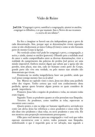 Visão de Reino

 Joel 2:16 "Congregai o povo, santificai a congregação, ajuntai os anciãos,
  congregai os filhinhos, e os que mamam. Saia o Noivo da sua recamara
                          e a noiva do seu tálamo”.


      Eu fico a imaginar se haverá um céu independente para o povo de
cada denominação. Sim, porque aqui as denominações vivem separadas
como se não obedecessem ao único Cabeça (Cristo) e como se não fizessem
parte do mesmo Corpo (a Igreja).
      No versículo acima você pode ler congregai o povo, a congregação, a
noiva, e ainda, ajuntai os anciãos (pastores). Olhando para a realidade atual
do amor e união compartilhados entre as diversas denominações, viver a
realidade do cumprimento das palavras do profeta Joel perece ser uma
missão impossível. Embora muitos digam que sabem que a igreja não são
paredes, nem placas, mas sim, cada ser humano como parte do Corpo,
grande parte não vive esta verdade, ou pelo menos suas atitudes não
demonstram que vivem.
      Permita-me na minha insignificância fazer um paralelo, ainda que
você pense consigo mesmo: Isso eu já sabia!
      Em Mateus no capítulo vinte e cinco, Jesus nos deixa uma parábola
sobre dez virgens. Tenho certeza que você tem conhecimento desta
parábola, apenas quero levantar alguns pontos os quais considero de
grande importância.
      Primeiro: Jesus fala a respeito de prudentes e tolas, no entanto todas
eram virgens.
      Segundo: Tanto as prudentes quanto as tolas possuíam suas lâmpadas.
      Terceiro: As prudentes, como também as tolas, esperavam se
encontrar com o noivo.
      Quarto ponto, e este eu julgo ser bastante significativo, servindo-nos
como um alerta: Jesus faz referência a cinco prudentes e cinco tolas. Ele
não disse oito prudentes e duas tolas, ou nove prudentes e uma tola. Ele
nos mostrou uma proporção extremamente preocupante.
      Olhe para você mesmo e para sua congregação e você verá que todos
esperam encontrar-se com o noivo, todos possuem suas lâmpadas,
simbolizando o que é requerido para se ter salvação, mas segundo a
 