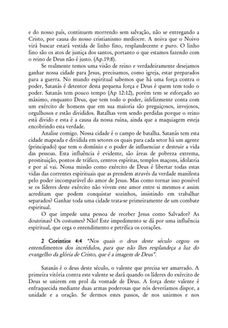 e do nosso país, continuem morrendo sem salvação, não se entregando a
Cristo, por causa do nosso cristianismo medíocre. A noiva que o Noivo
virá buscar estará vestida de linho fino, resplandecente e puro. O linho
fino são os atos de justiça dos santos, portanto o que estamos fazendo com
o reino de Deus não é justo. (Ap.19:8).
      Se realmente temos uma visão de reino e verdadeiramente desejamos
ganhar nossa cidade para Jesus, precisamos, como igreja, estar preparados
para a guerra. No mundo espiritual sabemos que há uma força contra o
poder, Satanás é detentor desta pequena força e Deus é quem tem todo o
poder. Satanás tem pouco tempo (Ap 12:12), porém tem se esforçado ao
máximo, enquanto Deus, que tem todo o poder, infelizmente conta com
um exército de homens que em sua maioria são preguiçosos, invejosos,
orgulhosos e estão divididos. Batalhas vem sendo perdidas porque o reino
está divido e esta é a causa da nossa ruína, ainda que a maquiagem esteja
encobrindo esta verdade.
      Analise comigo. Nossa cidade é o campo de batalha. Satanás tem esta
cidade mapeada e dividida em setores os quais para cada setor há um agente
(principado) que tem o domínio e o poder de influenciar e destruir a vida
das pessoas. Esta influência é evidente, são áreas de pobreza extrema,
prostituição, pontos de tráfico, centros espíritas, templos maçons, idolatria
e por aí vai. Nossa missão como exército de Deus é libertar todas estas
vidas das correntes espirituais que as prendem através da verdade manifesta
pelo poder incomparável do amor de Jesus. Mas como tornar isso possível
se os líderes deste exército não vivem este amor entre si mesmos e assim
acreditam que podem conquistar sozinhos, insistindo em trabalhar
separados? Ganhar toda uma cidade trata-se primeiramente de um combate
espiritual.
      O que impede uma pessoa de receber Jesus como Salvador? As
doutrinas? Os costumes? Não! Este impedimento se dá por uma influência
espiritual, que cega o entendimento e petrifica os corações.

     2 Corintios 4:4 “Nos quais o deus deste século cegou os
entendimentos dos incrédulos, para que não lhes resplandeça a luz do
evangelho da glória de Cristo, que é a imagem de Deus”.

     Satanás é o deus deste século, o valente que precisa ser amarrado. A
primeira vitória contra este valente se dará quando os líderes do exército de
Deus se unirem em prol da vontade de Deus. A força deste valente é
enfraquecida mediante duas armas poderosas que nós deveríamos dispor, a
unidade e a oração. Se dermos estes passos, de nos unirmos e nos
 