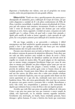 dispormos a bombardear este valente, com um só propósito em nossas
orações, então sim participaremos de uma grande colheita.

      Efésios 4:12-16 “Tendo em vista o aperfeiçoamento dos santos para o
desempenho do ministério, para a edificação do Corpo de Cristo, até que
todos cheguemos a unidade da fé e do pleno conhecimento do Filho de
Deus, à perfeita varonilidade, à medida da estatura da plenitude de Cristo,
para que não sejamos mais meninos, inconstantes, levados ao redor por
todo o vento de doutrina, pelo engano dos homens que com astúcia
induzem ao erro. Antes, seguindo a verdade em amor, cresçamos em tudo
naquEle que é o cabeça, Cristo, do qual todo o corpo bem ajustado, e
ligado pelo auxílio de todas as juntas, segundo a justa operação de cada
parte, faz o seu próprio aumento para edificação de si mesmo em amor.”

      Há um longo caminho a ser percorrido e realmente é difícil
enxergarmos um final satisfatório quando pensamos na unidade da igreja,
porém o fato é que qualquer cristão que não busca por esta unidade
definitivamente não vive pelo reino de Deus.
      Durante estes dezesseis anos servindo ao Senhor tive a oportunidade
de conhecer centenas de pastores de ministérios diferentes. Posso dizer que
em cada um deles encontro uma verdade no desejo de servir a Deus,
contudo é impossível deixar de identificar também um elevado nível de
orgulho no coração de muitos deles. No geral julgam ser tão espirituais,
mas ao mesmo tempo conseguem literalmente brigar por causa de uma
alma ou mesmo por defender sua placa religiosa quase como por um ato
claramente idólatra. Todos eles pregam a mesma verdade, a qual não
provém de nenhum deles, porém agem como se fossem donos de uma
verdade particular. Grande parte deste líderes são maldizentes, suspeitam
mal uns dos outros, são falsos entre eles e todas estas atitudes resultam
num viver totalmente hipócrita, uma vez que quando estão diante um dos
outros aparentam ser o que não são, resultando num mero arvorar de
bandeiras éticas. Não, não estou generalizando, falo com base na centena
de pastores com quem convivi e portanto falo a verdade. Reavaliemos a
nossa vida cristã, nos arrependamos e passemos a dar testemunho de
alguém que realmente busca o reino de Deus e não um império pessoal.
      Acredito que todo líder que pensa em ganhar milhares de vidas para
Cristo e que para isso pensa que tem que construir o maior templo da
cidade, está equivocado, ou no mínimo sustenta segundas intensões.
Geralmente esta motivação, no fundo, busca resultados pessoais, busca
destaque e glória humana. É como a história dos faraós que construíam
 