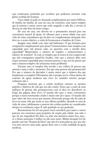 suas exuberantes pirâmides por acreditar que poderiam eternizar toda
glória recebida dos homens.
      Uma cidade só pode ser alcançada completamente por meios bíblicos,
de família em família, de casa em casa, do contrário, com tantos templos
que já existem e tantos outros que estão surgindo a cada dia, o serviço já
deveria ter sido feito há muito tempo.
      De casa em casa, este deveria ser o pensamento natural para um
crescimento natural da igreja. Se olhamos para a nossa cidade com uma
visão de reino, entendemos que ela deve ser completamente alcançada. Este
deve ser o nosso objetivo, a razão de levantarmos a bandeira de Cristo.
      Imagine uma cidade com vinte mil habitantes. O que faríamos para
conquistá-la completamente para Jesus? Construiríamos vinte templos com
capacidade para mil pessoas cada, ou quarenta com a metade desta
capacidade? Manteríamos o número de templos e aumentaríamos o
número de reuniões? Se com os templos que já temos já está comprovado
que não conseguimos mantê-los lotados, visto que a maioria deles nem
sequer possuem capacidade para trezentas pessoas, o que nos faz pensar que
mais e maiores templos vão solucionar nosso problema?
      Durante anos os templos têm servido a um rodízio de pessoas que
entram e saem a todo o momento. Por que estas pessoas não permanecem?
Por que o número de desviados é muito maior que o número dos que
freqüentam os templos? Obviamente não é porque servir a Deus dentro do
conceito da igreja moderna seja viver no caminho estreito, porque
realmente não é.
      Pesquisas mostram que o cristão moderno sustenta os mesmos
padrões e objetivos de vida que um não cristão. Penso que a razão de estas
milhares de pessoas não permanecerem você já deva ter descoberto ao
longo das páginas deste livro. O mundo não quer o nosso cristianismo
porque o nosso testemunho cristão é muito sem sal e opaco. O mundo não
quer saber das boas novas que estamos oferecendo porque não há nada de
novo na nossa vida que atraia os seus olhares perdidos. Quando se trata de
visão de reino, infelizmente a maioria dos cristãos podem ser considerados
míopes ou totalmente cegos. É cada quadrado no seu quadrado.
      Recentemente fui até um pastor local convidá-lo para junto a outros
pastores nos reunirmos num propósito de oração pela cidade, mas sabe o
que ele me respondeu? Ele disse: eu acho esta iniciativa muito boa, mas...
se o fulano participar é melhor eu não estar junto. Minha decepção foi tão
grande com este “homem de Deus” que não tive nem palavras, por isso não
vou nem escrever mais nada, apenas direi: esta é a triste realidade da igreja
moderna.
 