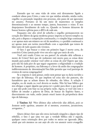 Entendo que ter uma visão de reino está diretamente ligado a
conduzir almas para Cristo, e uma vez que minhas atitudes, minha razão,
orgulho ou presunção impedem este processo, não passo de um ignorante
no assunto. Portanto só há um meio de mantermos os templos
denominacionais e ao mesmo tempo, juntos, buscarmos o reino. É nos
despojarmos literalmente de todo eu. Quando os homens deixarem de
buscar honras e glórias para o dEUs de cada um.
       Enquanto este alto nível de soberba e orgulho permanecerem no
coração dos líderes da igreja moderna pouco importa se haverá templos ou
não, pois a disputa e competições continuarão, e o simples leigo continuará
a ser apenas mais um número no rol de membros, e o perdido continuará a
ser apenas mais um turista maravilhado com a capacidade que temos de
falar tanto de tudo quanto não vivemos.
       O fato é que buscar o reino em primeiro lugar é morte certa, do
contrário Cristo jamais pode viver em nós e agir por meio de nós.
       Você está vendo Cristo no seu pastor? As atitudes dele refletem a
mente de Cristo? Será que ele realmente está morto para as coisas deste
mundo para poder orientar você sobre as coisas do céu? Espero que sim,
pois não há nada pior do que seguir cegamente a religiosidade e a tradição
de homens. A propósito, sua liderança é a favor da união das congregações
indiferentemente da denominação? Seu líder permite que você participe de
eventos de outras congregações?
       Se a resposta é: nem pensar, então nem pensar que eu daria ouvidos a
este tipo de liderança. Os que impõem tal coisa não são pastores, são
fazendeiros que se acham donos do rebanho, são lobos. A solução é
simples, ou ele muda ou você deveria se mudar. Não há base bíblica que
nos obrigue a seguir alguém que pensa ter o poder para dizer o que pode e
o que não pode com base na sua própria razão. Agora, se você não tem o
hábito de estudar a palavra de Deus, de buscar do Espírito Santo, o
discernimento em tudo, então jamais estará isento da pré-potência deste
tipo de liderança.

     2 Timóteo 3:2 “Nos últimos dias sobrevirão dias difíceis, pois os
homens serão egoístas, amantes de si mesmos, avarentos, jactanciosos,
arrogantes...”

      Quero deixar claro que não estou incitando ninguém a algum tipo de
rebelião, o fato é que uma vez que a verdade bíblica não é seguida,
qualquer outra orientação deve por todos os meios ser ignorada (Mas,
ainda que nós mesmos ou um anjo do céu vos anuncie outro evangelho
 