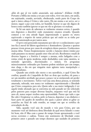 além do que já vos tenho anunciado, seja anátema". (Gálatas 1:6-8)).
Portanto a bíblia me ensina a ter paz com todos, viver em amor, em união,
me sujeitando, orando, servindo, obedecendo, sendo parte do Corpo do
qual o único cabeça é Cristo e não outro. Ela me ensina a ser servo, ser o
menor, seguir a paz com todos, ser humilde, honrar os que são dignos de
honra como também ignorar os que em vão se gloriam e se exaltam.
       Se há um meio de sabermos se realmente estamos certos, é quando
nos dispomos a descobrir onde exatamente estamos errando. Quando
comecei a ter esta atitude fiquei impressionado o quanto eu estava
equivocado a respeito de tantas práticas que até então eu as tinha por
verdade sustentando-as por tantos anos.
       O povo está perecendo exatamente por não ter o conhecimento e por
isso fica à mercê de líderes egocêntricos e dominadores. Quantas e quantas
pessoas vivem presas por causa da arrogância destes pastores. Conhecemos
muitas delas. Temos freqüentemente ouvido o lamento destes irmãos por
onde passamos ou mesmo quando estes vêm até nós. Recebemos e-mails de
diversos lugares e a história é sempre a mesma, estão fadigados com a
rotina cristã da igreja moderna, estão desiludidos com tanta mentira, se
sentindo ignorados, discriminados e inúteis. Os programas
minuciosamente ordenados por homens podem satisfazer por um tempo,
mas chega o dia em que ninguém mais agüenta tanta manipulação e
sensacionalismo.
       Quando um cristão não exerce o seu sacerdócio, o qual Cristo lhe
confiou, quando ele é impedido de fluir no dom que recebeu, ele passa a
ser um membro atrofiado que pouco a pouco vai se enrijecendo até perder
totalmente o movimento. Talvez você seja uma destas pessoas, se sentindo
amarrada, sufocada, sem nunca ter realmente experimentado a liberdade
que Cristo conquistou para nós. Quem sabe a sua maior indignação é ver
aquele irmão abonado que se converteu no mês passado ser tão solicitado
pelos pastores para ocupar diversas funções, enquanto você que está há
anos ali, nunca sequer recebeu uma oportunidade. Parece que tudo o que
lhe cabe é freqüentar os cultos, polir os bancos, depositar o seu dinheiro e
fazer parte do quadro de membros dos quais o pastor adora se gabar ao
contá-los no final de cada reunião, ao tempo em que se certifica da
arrecadação do dia.
       Sabe, quando você saiu do mundo e veio para Cristo, por um
momento você até desfrutou desta liberdade da qual estou falando e como
foi bom, não é? Mas com o passar do tempo foram apresentando a você
novas correntes e cadeias. Temos este sentimento de liberdade como
primeiro amor e passado um tempo dizemos: que saudades do primeiro
 