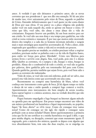 amor. A verdade é que não deixamos o primeiro amor, são as novas
correntes que nos prenderam é que nos dão esta sensação. Só há um jeito
de mudar isso, viver unicamente pelo reino de Deus, segundo os padrões
de Cristo. Entender definitivamente que é você quem vai dar conta diante
de Deus por suas obras. O seu pastor ou a placa religiosa não poderão
ajudar você em nada naquele dia, então se apresse em buscar o reino. O
reino que falo, você sabe, são almas e estas almas são a vida do
cristianismo. Enquanto houver um perdido, há um bom motivo para ser
um cristão. Se você não usa seus dons e seu tempo para ganhá-las, sua vida
cristã se torna rotineira e massante. É por isso que muitos estão morrendo
dentro dos templos e a cada dia os homens inventam métodos e surgem
mais e mais estratégias para mantê-los acorrentados ali. Volto a dizer, estão
respirando por aparelhos e assim a vida está se esvaindo aos poucos.
       Este quadro precisa ser mudado, os cristãos precisam voltar a respirar
sozinhos, precisam encher os pulmões com o ar da vida do Espírito Santo,
para então ter forças para gritar: liberdade! Cristo nos libertou para
sermos livres e serví-lo com alegria. Sim, você pode, pois este é o desejo
dEle. Quebre as correntes, vá e cumpra o ide, busque o reino, busque os
perdidos. Almas são o combustível de todo o cristão, se você não as ganha
por palavras, deve ganhá-las pelo seu testemunho fiel para com Cristo.
Quando ganhá-las, permita também que sejam livres, pois você bem sabe o
quanto as correntes são indesejadas.
       Visão de reino, se você não tem está enfermo, pode até ser salvo, mas
passará esta vida inteira como que acorrentado em uma cama.
       Recentemente eu comprei uma harmônica de blues, talvez você
conheça este instrumento como gaita de boca. Já há algum tempo eu tinha
o desejo de ter uma e então quando a comprei logo comecei a tocá-la.
Aparentemente estes instrumentos são bem simples de serem tocados,
basta soprar/aspirar e a música acontece, mas na verdade descobri que não
é bem assim.
       Fiquei bastante empolgado e logo busquei na Internet algum método
ou apostila para me aperfeiçoar. Em pouco tempo encontrei um vídeo de
um músico profissional em harmônica e fiquei impressionado, no popular,
fiquei “de boca aberta” ao vê-lo tocar. Como ele consegue tirar tantas
notas? Como ele consegue ser tão ágil, tão rápido e conseguir tanta
perfeição com as notas isoladas? Diante destes questionamentos a primeira
coisa que fiz foi me certificar se a minha harmônica era igual à dele, o que
para minha alegria, ou decepção, constatei que eram exatamente iguais. É
engraçado, pois a maioria dos músicos, quando se depara com alguém que
toca absurdamente bem, tem uma das duas reações, ou se empolga ou
 