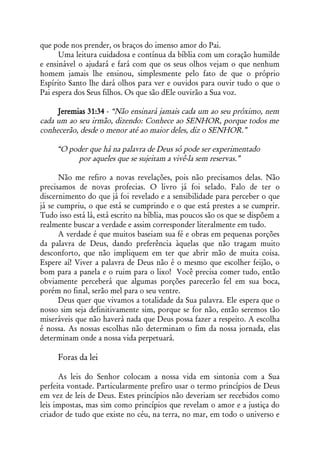 que pode nos prender, os braços do imenso amor do Pai.
      Uma leitura cuidadosa e contínua da bíblia com um coração humilde
e ensinável o ajudará e fará com que os seus olhos vejam o que nenhum
homem jamais lhe ensinou, simplesmente pelo fato de que o próprio
Espírito Santo lhe dará olhos para ver e ouvidos para ouvir tudo o que o
Pai espera dos Seus filhos. Os que são dEle ouvirão a Sua voz.

     Jeremias 31:34 - “Não ensinará jamais cada um ao seu próximo, nem
cada um ao seu irmão, dizendo: Conhece ao SENHOR, porque todos me
conhecerão, desde o menor até ao maior deles, diz o SENHOR.”

     “O poder que há na palavra de Deus só pode ser experimentado
          por aqueles que se sujeitam a vivê-la sem reservas.”

      Não me refiro a novas revelações, pois não precisamos delas. Não
precisamos de novas profecias. O livro já foi selado. Falo de ter o
discernimento do que já foi revelado e a sensibilidade para perceber o que
já se cumpriu, o que está se cumprindo e o que está prestes a se cumprir.
Tudo isso está lá, está escrito na bíblia, mas poucos são os que se dispõem a
realmente buscar a verdade e assim corresponder literalmente em tudo.
      A verdade é que muitos baseiam sua fé e obras em pequenas porções
da palavra de Deus, dando preferência àquelas que não tragam muito
desconforto, que não impliquem em ter que abrir mão de muita coisa.
Espere aí! Viver a palavra de Deus não é o mesmo que escolher feijão, o
bom para a panela e o ruim para o lixo! Você precisa comer tudo, então
obviamente perceberá que algumas porções parecerão fel em sua boca,
porém no final, serão mel para o seu ventre.
      Deus quer que vivamos a totalidade da Sua palavra. Ele espera que o
nosso sim seja definitivamente sim, porque se for não, então seremos tão
miseráveis que não haverá nada que Deus possa fazer a respeito. A escolha
é nossa. As nossas escolhas não determinam o fim da nossa jornada, elas
determinam onde a nossa vida perpetuará.

     Foras da lei

      As leis do Senhor colocam a nossa vida em sintonia com a Sua
perfeita vontade. Particularmente prefiro usar o termo princípios de Deus
em vez de leis de Deus. Estes princípios não deveriam ser recebidos como
leis impostas, mas sim como princípios que revelam o amor e a justiça do
criador de tudo que existe no céu, na terra, no mar, em todo o universo e
 