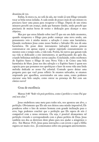 desanima de vez.
      Enfim, lá estava eu, no sofá da sala, me vendo já sem fôlego tentando
tocar as belas notas isoladas. A cada sessão de pouco mais de um minuto eu
precisava fazer uma pausa para recuperar o fôlego. Depois de uns trinta
minutos percebi um avanço, ainda que bastante tímido, então percebi que
precisaria de muitas horas de treino e dedicação para alcançar o meu
objetivo.
      Mas por que estou falando sobre isso? É que em um dado momento,
quando recuperava o fôlego para poder começar uma nova sessão, um
pensamento veio à minha mente: a salvação é como uma harmônica.
Quando recebemos Jesus como nosso Senhor e Salvador Ele nos dá uma
harmônica. De posse deste instrumento (salvação) muitas pessoas
contentam-se em apenas soprar e aspirar repetindo constantemente os
mesmos sons o tempo todo, a vida toda. Porém, há outros que gastam toda
sua vida se dedicando a este instrumento, se aperfeiçoando dia após dia,
criando belíssimas melodias e novas canções. Concluindo, todos recebemos
do Espírito Santo o fôlego de uma Nova Vida e de Cristo uma bela
harmônica de blues. Jesus nos deu salvação e o Espírito Santo é quem nos
capacita para que possamos nos aperfeiçoar e fazer da nossa vida uma linda
melodia dedicada ao nosso Pai celestial. Contudo quero deixar uma
pergunta para que você possa refletir: Se estamos sufocados, se estamos
respirando por aparelhos, acorrentados em uma cama, como podemos
executar uma bela canção, como entrar na presença do Rei com um
cântico novo?

     Grau de excelência

      Mateus 5:48 “Sede vós pois perfeitos, como é perfeito o vosso Pai que
está nos céus.”

      Jesus estabeleceu uma meta para todos nós, nos apontou um alvo, a
perfeição. Obviamente que Ele não nos deixou uma missão impossível, Ele
ponderou sobre o fato de sermos homens com grande inclinação para o
erro, logo podemos concluir que a perfeição que Ele espera de nós é
compatível com a nossa estrutura. Ou seja, é possível alcançarmos tal
perfeição vivendo e correspondendo com o plano perfeito de Deus. Jesus
também nos deu as diretrizes deste plano para nos ajudar a atingirmos o
alvo. Em Mateus 19:21, Jesus passa instruções a um jovem o qual a bíblia
registra ser muito rico. Já comentamos sobre esta passagem anteriormente.
 
