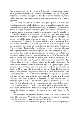 Este jovem declarava ser fiel e temer a Deus desde muito novo, no entanto
ele se aproxima do Mestre para saber o que lhe faltava para ser salvo. Jesus,
conhecendo o coração do rapaz, lhe diz: “Se queres ser perfeito, vai, vende
tudo o que tens e dá-o aos pobres, e terás um tesouro no céu; e vem, e
segue-me.”
       Ao ouvir estas palavras a bíblia relata que o jovem saiu triste, pois
possuía muitas propriedades. Sabemos que o jovem afirmou guardar todos
os mandamentos, porém instintivamente ele parecia saber que necessitava
de algo mais para receber a vida eterna. Jesus conhecendo o seu coração viu
o quanto aquele jovem era apegado às coisas desta terra, foi quando em
outras palavras declarou: se queres ser perfeito você precisa se desprender
destas coisas materiais. Por que Jesus disse isso? Por que ele não optou em
apenas convidá-lo para segui-lo, já que o rapaz era tão fiel aos
mandamentos? O dinheiro do jovem poderia tornar a missão de Jesus
muito mais confortável, não acha? Nos dias de hoje qual o pastor que
ousaria declarar algo assim para um abonado que se chegasse na reunião?
Pelo contrário, é bem provável que diriam: permaneça aqui do jeito que
está, traga seu dinheiro e terás um lugar no céu. Não, Jesus jamais teria tal
atitude. Ele disse ao jovem que se realmente ele desejasse ser perfeito teria
que vender tudo o que tinha e dar aos pobres, porém o “x” da questão não
está em vender tudo, mas sim em seguir Jesus. Isso nos ensina que, para
Deus só há uma forma de atingirmos a perfeição, isto é, seguirmos o Seu
Filho, sendo seus imitadores. Seguir Jesus, é ser discípulo, é viver como Ele
viveu, ter os mesmos valores e objetivos. Fica claro que qualquer pessoa
apegada a bens materiais não tem como se considerar um discípulo de
Cristo, o Mestre que não tinha onde reclinar a cabeça. Definitivamente
alcançar este nível de compreensão eleva-nos a classe de filhos dos quais
Deus tem prazer. Se o jovem tivesse entendido a proposta de Jesus seria
pelo fato de saber que andando com Jesus ele aprenderia a depender
totalmente de Deus. Aprender a depender de Deus deveria estar em
primeiro lugar na lista de mandamentos para os candidatos a filhos de
Deus. É para adquirirmos este entendimento que Jesus declara que o
perfeito louvor sai da boca das criancinhas, pois os pequeninos vivem
numa esfera de inocência e dependência dos pais da qual, nós os crescidos,
jamais deveríamos ter deixado de exercer e viver em relação ao Pai
celestial.
       Se queremos ser perfeitos devemos olhar para Jesus e desejar ser
como Ele. Jesus disse: “O discípulo não é superior a seu mestre, mas todo
o que for perfeito será como o seu mestre.” (Lc 6:40)
       Paulo declara em certa ocasião que não havia alcançado a perfeição,
 