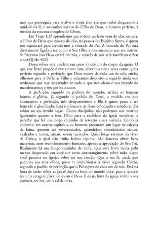 mas que prosseguia para o alvo e o seu alvo era que todos cheguemos à
unidade da fé, e ao conhecimento do Filho de Deus, a homem perfeito, à
medida da estatura completa de Cristo.
      Em Tiago 1:17 aprendemos que o dom perfeito vem do alto, ou seja,
o Filho de Deus que desceu do céu, na pessoa do Espírito Santo, é quem
nos capacitará para atendermos a vontade do Pai. A vontade do Pai está
diretamente ligada a ser como o Seu Filho e nos amarmos uns aos outros.
Se fizermos isso Deus estará em nós, e através de nós será manifesto o Seu
amor.(1João 4:12)
      Desenvolver esta unidade em amor é trabalho do corpo, da igreja. O
que este livro propõe é exatamente isso, vivermos nesta terra como igreja
perfeita segundo a perfeição que Deus espera de cada um de nós, então,
olhemos para o Perfeito Filho e estejamos dispostos a segui-lo ainda que
tenhamos que nos desprender de tudo o que nos afasta e nos impede de
manifestarmos o Seu perfeito amor.
      A perfeição, segundo os padrões do mundo, atribui ao homem
honras e glórias, já segundo o padrão de Deus, a medida em que
alcançamos a perfeição, nós desaparecemos e Ele é quem passa a ser
honrado e glorificado. Esta é a loucura de Deus colocando a sabedoria dos
sábios no seu devido lugar. Como discípulos, não podemos nos mostrar
ignorantes quanto a isso. Olho para a realidade da igreja moderna, e
percebo que há um longo caminho de retorno a sua essência. Como já
comentei em outros capítulos, os homens procuram um lugar na calçada
da fama, querem ser reverenciados, aplaudidos, reconhecidos santos,
exaltados e nunca, jamais, serem rejeitados. Quão longe estamos do viver
de Cristo, o qual não tinha beleza alguma, não buscava obter bens
materiais, nem reconhecimento humano, apenas a aprovação do Seu Pai.
Realmente há um longo caminho de volta. Que este livro tenha pelo
menos despertado em você um certo constrangimento sobre tudo o que
você pensava ser igreja, sobre ser um cristão. Que a sua fé, ainda que
pequena aos teus olhos, possa te impulsionar a viver segundo Cristo,
segundo o padrão de perfeição que o Pai espera de cada um de nós. Está na
hora de andar sobre as águas! Está na hora do mundo olhar para a igreja e
ter uma imagem clara de quem é Deus. Está na hora da igreja voltar a sua
essência, ser luz, ser o sal da terra.
 