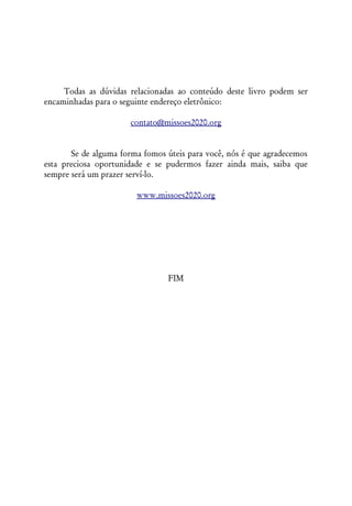 Todas as dúvidas relacionadas ao conteúdo deste livro podem ser
encaminhadas para o seguinte endereço eletrônico:

                       contato@missoes2020.org


       Se de alguma forma fomos úteis para você, nós é que agradecemos
esta preciosa oportunidade e se pudermos fazer ainda mais, saiba que
sempre será um prazer serví-lo.

                        www.missoes2020.org




                                FIM
 