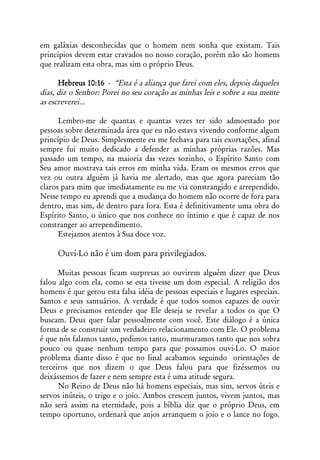 em galáxias desconhecidas que o homem nem sonha que existam. Tais
princípios devem estar cravados no nosso coração, porém não são homens
que realizam esta obra, mas sim o próprio Deus.

      Hebreus 10:16 - “Esta é a aliança que farei com eles, depois daqueles
dias, diz o Senhor: Porei no seu coração as minhas leis e sobre a sua mente
as escreverei...

      Lembro-me de quantas e quantas vezes ter sido admoestado por
pessoas sobre determinada área que eu não estava vivendo conforme algum
princípio de Deus. Simplesmente eu me fechava para tais exortações, afinal
sempre fui muito dedicado a defender as minhas próprias razões. Mas
passado um tempo, na maioria das vezes sozinho, o Espírito Santo com
Seu amor mostrava tais erros em minha vida. Eram os mesmos erros que
vez ou outra alguém já havia me alertado, mas que agora pareciam tão
claros para mim que imediatamente eu me via constrangido e arrependido.
Nesse tempo eu aprendi que a mudança do homem não ocorre de fora para
dentro, mas sim, de dentro para fora. Esta é definitivamente uma obra do
Espírito Santo, o único que nos conhece no íntimo e que é capaz de nos
constranger ao arrependimento.
      Estejamos atentos à Sua doce voz.

     Ouví-Lo não é um dom para privilegiados.

      Muitas pessoas ficam surpresas ao ouvirem alguém dizer que Deus
falou algo com ela, como se esta tivesse um dom especial. A religião dos
homens é que gerou esta falsa idéia de pessoas especiais e lugares especiais.
Santos e seus santuários. A verdade é que todos somos capazes de ouvir
Deus e precisamos entender que Ele deseja se revelar a todos os que O
buscam. Deus quer falar pessoalmente com você. Este diálogo é a única
forma de se construir um verdadeiro relacionamento com Ele. O problema
é que nós falamos tanto, pedimos tanto, murmuramos tanto que nos sobra
pouco ou quase nenhum tempo para que possamos ouvi-Lo. O maior
problema diante disso é que no final acabamos seguindo orientações de
terceiros que nos dizem o que Deus falou para que fizéssemos ou
deixássemos de fazer e nem sempre esta é uma atitude segura.
      No Reino de Deus não há homens especiais, mas sim, servos úteis e
servos inúteis, o trigo e o joio. Ambos crescem juntos, vivem juntos, mas
não será assim na eternidade, pois a bíblia diz que o próprio Deus, em
tempo oportuno, ordenará que anjos arranquem o joio e o lance no fogo.
 