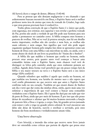 Ali haverá choro e ranger de dentes. (Mateus 13:40-44)
      Para as pessoas que não desejam negligenciar o seu chamado e que
ardentemente buscam encontrá-lo em Deus, o Espírito Santo será o melhor
professor nesta área de ensino que trata da vontade do Criador, logo tudo
o que estas pessoas precisam fazer é conhecê-Lo.
      Tenho plena convicção de que o Espírito Santo é o único que pode,
com segurança, nos orientar, nos capacitar e nos revelar a perfeita vontade
do Pai, porém não anulo a verdade de que Ele pode usar homens para nos
ajudar a permanecer no caminho certo. A bíblia compara estes homens a
pastores de ovelhas. Não sei se você já prestou atenção, mas há um detalhe
muito importante, ovelhas não são cavalos e nem bois, as ovelhas não
usam cabresto e nem cangas. Isso significa que você não pode seguir
cegamente qualquer homem pelo simples fato deste se apresentar como um
homem de Deus com uma bíblia e um microfone na mão, ou ainda, com o
nome abaixo do título de um livro na prateleira do “Assim diz o Senhor”.
      A bíblia diz que maldito o homem que confia no homem, então
procure estar atento, pois quanto antes você começar a buscar uma
comunhão íntima com o Espírito Santo, mais chances você terá de
distinguir os lobos pelo caminho ainda que estes realmente pensem ser
ovelhas. Agindo desta forma você perceberá que em pouco tempo fará da
bíblia o seu maior tesouro na terra e o Espírito Santo será o seu único
amigo 100% confiável.
      Quando relembro que maldito é aquele que confia no homem, sei
que também sou homem, sou farinha do mesmo saco e não espero que
você confie plenamente no que escrevo sem que antes o Espírito Santo
confirme tudo no seu coração. Também sei que estarei diante do Senhor
um dia e terei que dar conta das minhas obras, então, quero mais uma vez
enfatizar a importância de que você comece a buscar uma comunhão
verdadeira com o Espírito Santo. Ele é quem lhe dará paz em tudo que vier
da parte de Deus, ainda que por meio de homens. É por isso que não posso
deixar de reconhecer e afirmar que há muitos homens exercendo a função
de pastores fiéis a Deus e à igreja, o corpo. Sim, há grandes servos juntando
com temor e zelo o trigo no grande celeiro celestial. Se você encontrar um
deles não deixe de honrá-lo, ouvi-lo e retribuir o servindo, pois estes
homens são bons mordomos e verdadeiramente amam vidas.

     Uma breve observação

     Caro leitor(a), a intensão das coisas que escrevo neste livro jamais
deve ser entendida como críticas que partem de alguém que pensa estar
 