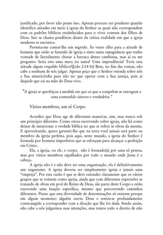 justificado, por favor não pense isso. Apenas procuro ser prudente quando
identifico atitudes em meio à igreja do Senhor as quais não correspondem
com os padrões bíblicos estabelecidos para o viver comum dos filhos de
Deus. Isto se chama prudência diante da crítica realidade em que a igreja
moderna se encontra.
       Permita-me contar-lhe um segredo. Às vezes olho para a atitude de
homens que estão se fazendo de igreja e sinto tanta repugnância que tenho
vontade de literalmente chutar a barraca destes cambistas, mas aí eu me
pergunto: Seria esta uma mera ira santa? Uma imprudência? Teria esta
atitude algum respaldo bíblico?(João 2:14-16) Bem, no fim das contas, não
cabe a nenhum de nós julgar. Apenas peço que o Senhor estenda sobre nós
a Sua misericórdia para não ter que operar com a Sua justiça, pois ai
daquele que cai na mão do Deus vivo.

“A igreja se aperfeiçoa a medida em que os que a compõem se entregam a
                  uma comunhão sincera e verdadeira.”

     Vários membros, um só Corpo.

      Acredito que Deus age de diferentes maneiras, sim, mas nunca sob
um princípio diferente. Como estou escrevendo sobre igreja, não há como
deixar de mencionar a verdade bíblica no que se refere às obras da mesma.
E aproveitando, quero garantir-lhe que na terra você jamais será parte ou
membro da igreja perfeita, pois aqui, neste mundo, a igreja do Senhor é
formada por homens imperfeitos que se esforçam para alcançar a perfeição
em Cristo.
      Ela, a igreja, ou ele, o corpo, não é formado(a) por uma só pessoa,
mas por vários membros espalhados por todo o mundo onde Jesus é o
cabeça.
      A igreja não é e não deve ser uma organização, ela é definitivamente
um organismo. A igreja deveria ser simplesmente igreja e jamais uma
“empreja”. Por esta razão é que se deve entender claramente que os vários
grupos que se reúnem como igreja, ainda que com diferentes expressões se
tratando de obras em prol do Reino de Deus, são parte deste Corpo e estão
exercendo uma função específica, mesmo que percorrendo caminhos
diferentes. Penso que esta diversidade de denominações só existem porque
em algum momento alguém ouviu Deus e sentiu-se profundamente
constrangido a corresponder com a direção que lhe foi dada. Sendo assim,
não cabe a nós julgarmos suas intenções, mas temos todo o direito de não
 