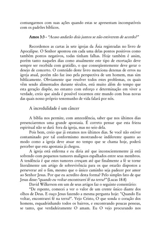 comungarmos com suas ações quando estas se apresentam incompatíveis
com os padrões bíblicos.

     Amos 3:3 - “Acaso andarão dois juntos se não estiverem de acordo?”

      Recordemos as cartas às sete igrejas da Ásia registradas no livro de
Apocalipse. O Senhor apontou em cada uma delas pontos positivos como
também pontos negativos, todas tinham falhas. Hoje também é assim,
porém tanto naqueles dias como atualmente este tipo de exortação deve
sempre ser recebida com gratidão, o que conseqüentemente deve gerar o
desejo de concerto. O conteúdo deste livro menciona dezenas de erros na
igreja atual, porém não faz isso pela perspectiva de um homem, mas sim
biblicamente. Obviamente que resolver todos estes problemas, os quais
vêm sendo alimentados durante séculos, está muito além do tempo que
esta geração dispõe, no entanto com esforço e determinação em viver a
verdade, creio que ainda é possível tocarmos este mundo com boas novas
das quais nosso próprio testemunho de vida falará por nós.

     A incredulidade é um câncer

       A bíblia nos permite, com antecedência, saber que nos últimos dias
presenciaremos uma grande apostasia. É correto pensar que esta frieza
espiritual não se dará fora da igreja, mas no seio dela.
       Pois bem, creio que já estamos nos últimos dias. Se você não estiver
contaminado por tal conformismo mostrando-se indiferente quanto ao
modo como a igreja deve atuar no tempo que se chama hoje, poderá
perceber que esta apostasia já chegou.
       A igreja está enferma e eu diria até que inconscientemente já está
sofrendo com pequenos tumores malignos espalhados entre seus membros.
A tendência é que estes tumores cresçam até que finalmente a fé se torne
literalmente um artigo de sobrevivência para os que estarão dispostos a
perseverar até o fim, mesmo que o único caminho seja padecer por amor
ao Senhor Jesus. Por que eu acredito desta forma? Pelo simples fato de que
Jesus disse:“quando eu voltar encontrarei fé na terra?” (Lucas 18:8)
       David Wilkerson em um de seus artigos faz o seguinte comentário:
       “De repente, comecei a ver o valor de um crente único diante dos
olhos de Deus. E ouço Jesus fazendo a mesma pergunta hoje: "Quando Eu
voltar, encontrarei fé na terra?". Vejo Cristo, O que sonda o coração dos
homens, esquadrinhando todos os bairros, e encontrando poucas pessoas,
se tanto, que verdadeiramente O amam. Eu O vejo procurando nos
 