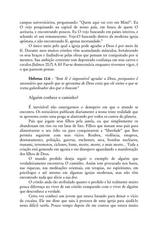 campus universitários, perguntando: "Quem aqui vai crer em Mim?". Eu
O vejo pesquisando na capital de nosso país, em busca de quem O
aceitaria, e encontrando poucos. Eu O vejo buscando em países inteiros, e
achando só um remanescente. Vejo-O buscando dentro da moderna igreja
apóstata, e não encontrando fé, apenas mortandade.”
      O único meio pelo qual a igreja pode agradar a Deus é por meio da
fé. Durante anos muitos cristãos vêm acumulando músculos, fortalecendo
os seus braços e iludindo-se pelas obras que pensam ter conquistado por si
mesmos. Sua ambição crescente tem depositado confiança em seus carros e
cavalos.(Salmos 20:7) A fé? Faz-se desnecessária enquanto tivermos vigor, é
o que parecem pensar.

     Hebreus 11:6 - "Sem fé é impossível agradar a Deus, porquanto é
necessário que aquele que se aproxima de Deus creia que ele existe e que se
torna galardoador dos que o buscam"

     Alguém conhece o caminho?

      É inevitável não enxergarmos o desespero em que o mundo se
encontra. Os noticiários publicam diariamente a nossa triste realidade que
se apresenta como uma praga se alastrando por todos os cantos do planeta.
      Pais que jogam seus filhos pela janela, ou que simplesmente os
abandonam em rios ou em latas de lixo. Filhos que matam seus pais para
alimentarem o seu ódio ou para conquistarem a “liberdade” que lhes
permita seguirem com seus vícios. Roubos, violência, estupros,
desmatamento, poluição, guerras, enchentes, seca, bombas nucleares,
tsunami, terremotos, ciclones, fome, morte, morte, e mais morte... Toda a
criação está gemendo em agonia e em desespero aguardando a manifestação
dos filhos de Deus.
      O mundo perdido deseja seguir o exemplo de alguém que
verdadeiramente encontrou O caminho. Assim tem procurado nos bares,
nas riquezas, nas meditações orientais, em terapias, no espiritismo, em
psicólogos e até mesmo em algumas igrejas modernas, mas não têm
encontrado nada que alivie a sua dor.
      O cristão anda tão atribulado quanto o perdido e há realmente muito
pouca diferença no viver de um cristão comparado com o viver de alguém
que desconhece a verdade.
      Certa vez conheci um jovem que estava lutando para deixar o vício
da cocaína. Ele me disse que saiu à procura de uma igreja para ajudá-lo
nesta difícil tarefa. Pouco tempo depois ele me contou que estava muito
 