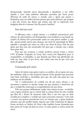 decepcionado. Quando estava determinado a abandonar o seu velho
mundo e viver num ambiente diferente, percebeu que havia pouca
diferença de onde ele estava, o mundo, para a igreja que passou a
freqüentar, pois em ambos haviam pessoas que usam máscaras, que pregam
o que não vivem, que dizem que amam, mas não se importam com
ninguém além de si mesmas. Isto lhe parece familiar?

     Este mal tem cura!

      A diferença entre a igreja doente e a saudável caracteriza-se pelo
esforço, de cada membro, em desempenhar com excelência a sua função no
cenário da última hora procurando assim ser uma pessoa melhor a cada
dia, perseverando juntos para alcançar um nível de maturidade de filhos
segundo o exemplo que temos na vida e nas obras de Jesus. Falo de uma
igreja que flua com um testemunho fiel para que o mundo veja e deseje
fazer parte dela.
      Para que isto aconteça o cristão moderno precisa tomar a vacina
CVC (Criando Vergonha na Cara). Esta vacina está disponível para os
arrependidos, os humildes, os que desejam que Deus seja glorificado em
tudo nas suas vidas. E por favor, não venha com essa de que você tem
medo de agulha.

     Começando pelo início

      Antes de iniciar uma igreja caseira, ou melhor, de ser igreja em casa,
(no ambiente onde as vida acontece) existem várias questões que precisam
estar bem resolvidas e entendidas, para que esta ação não passe por um
medíocre ato de rebeldia.
      Ter o conhecimento da verdade nos dá um único direito, o de
atacarmos a mentira ao mesmo tempo em que amamos o mentiroso até
que a verdade lhe constranja ao arrependimento de suas obras.
      Falo isso porque infelizmente tenho visto muitos jovens revoltados
com a igreja moderna que ao saírem dela se acham donos de uma verdade
que lhes dá o direito de atacarem vidas. Este é um erro que no final
invalida por completo a verdade que tanto procuram sustentar. Com toda
a certeza tais pessoas perceberam erros no sistema que a igreja moderna
sustenta, mas não podem jamais esquecer que vidas continuam de alguma
forma servindo ao Senhor ali. Estas vidas também foram chamadas para
fazer parte do Corpo de Jesus na terra. A razão jamais se coloca acima do
amor.
 