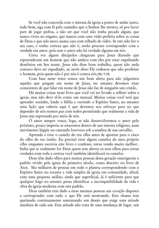 Se você não concorda com o sistema da igreja a ponto de andar junto,
tudo bem, siga com fé pelo caminho que o Senhor lhe mostra, só por favor
pare de jogar pedras, a não ser que você não tenha pecado algum, que
nunca viveu no engano, que nasceu com uma visão perfeita sobre as coisas
de Deus e que não mora numa casa com telhado de vidro. Se este não for o
seu caso, e tenho certeza que não é, então procure corresponder com a
verdade em amor, pois sem o amor não há verdade alguma em nós.
      Certa vez alguns discípulos chegaram para Jesus dizendo que
repreenderam um homem que não andava com eles por estar expulsando
demônios em Seu nome. Jesus não disse bom trabalho, quem não anda
conosco deve ser repudiado, ao invés disso Ele ordenou que não proibisse
o homem, pois quem não é por nós é contra nós.(Mc 9:38)
      Com base neste texto temos um bom alerta para não julgarmos
aqueles que pregam em nome de Jesus, no entanto devemos estar
conscientes de que falar em nome de Jesus não faz de ninguém um cristão.
      Há muitas coisas neste livro que você vai ser levado a refletir sobre a
igreja, mas não deve tê-lo como um manual. Muitas coisas você terá que
aprender sozinho, lendo a bíblia e ouvindo o Espírito Santo, no entanto
uma lição que caberia aqui é que devemos nos esforçar para no que
depender de nós termos paz com todos permitindo que realmente a vida de
Jesus seja expressada por meio de nós.
      O amor sempre vence, logo, se não desenvolvermos o amor pelo
próximo, pouco importa se estaremos dentro de um sistema religioso, num
movimento hippie ou cantando louvores sob a sombra de um carvalho.
      Aprenda a tirar o camelo do teu olho antes de apontar para o cisco
do olho do teu irmão. Eu precisei tirar alguns camelos do meu próprio
olho enquanto escrevia este livro e confesso, estou vendo muito melhor..
Saiba que se realmente for Deus quem tem aberto os seus olhos para certas
verdades com toda a certeza você também identificará os camelos.
      Deus têm dado olhos para muitas pessoas desta geração enxergarem o
padrão vivido pela igreja do primeiro século, como descrito no livro de
Atos. São milhares de pessoas em todo o planeta correspondendo com o
Espírito Santo no tocante a vida simples da igreja em comunidade, afinal,
com uma pequena análise, ainda que superficial, já é suficiente para que
qualquer leigo no assunto possa identificar a incompatibilidade da vida e
obra da igreja moderna com este padrão.
      Deus também tem dado a estas mesmas pessoas um coração disposto
a corresponder com tudo o que Ele está mostrando. Esta chama tem
queimado continuamente sustentando um desejo que exige uma atitude
imediata de cada um. Esta atitude não trata de uma mudança de lugar, sair
 
