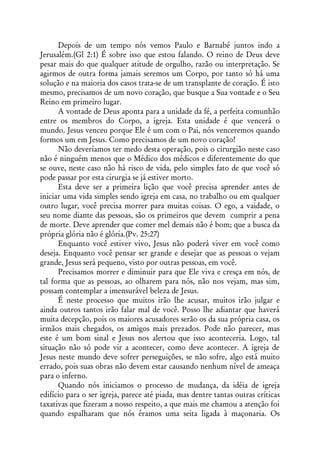 Depois de um tempo nós vemos Paulo e Barnabé juntos indo a
Jerusalém.(Gl 2:1) É sobre isso que estou falando. O reino de Deus deve
pesar mais do que qualquer atitude de orgulho, razão ou interpretação. Se
agirmos de outra forma jamais seremos um Corpo, por tanto só há uma
solução e na maioria dos casos trata-se de um transplante de coração. É isto
mesmo, precisamos de um novo coração, que busque a Sua vontade e o Seu
Reino em primeiro lugar.
      A vontade de Deus aponta para a unidade da fé, a perfeita comunhão
entre os membros do Corpo, a igreja. Esta unidade é que vencerá o
mundo. Jesus venceu porque Ele é um com o Pai, nós venceremos quando
formos um em Jesus. Como precisamos de um novo coração!
      Não deveríamos ter medo desta operação, pois o cirurgião neste caso
não é ninguém menos que o Médico dos médicos e diferentemente do que
se ouve, neste caso não há risco de vida, pelo simples fato de que você só
pode passar por esta cirurgia se já estiver morto.
      Esta deve ser a primeira lição que você precisa aprender antes de
iniciar uma vida simples sendo igreja em casa, no trabalho ou em qualquer
outro lugar, você precisa morrer para muitas coisas. O ego, a vaidade, o
seu nome diante das pessoas, são os primeiros que devem cumprir a pena
de morte. Deve aprender que comer mel demais não é bom; que a busca da
própria glória não é glória.(Pv. 25:27)
      Enquanto você estiver vivo, Jesus não poderá viver em você como
deseja. Enquanto você pensar ser grande e desejar que as pessoas o vejam
grande, Jesus será pequeno, visto por outras pessoas, em você.
      Precisamos morrer e diminuir para que Ele viva e cresça em nós, de
tal forma que as pessoas, ao olharem para nós, não nos vejam, mas sim,
possam contemplar a imensurável beleza de Jesus.
      É neste processo que muitos irão lhe acusar, muitos irão julgar e
ainda outros tantos irão falar mal de você. Posso lhe adiantar que haverá
muita decepção, pois os maiores acusadores serão os da sua própria casa, os
irmãos mais chegados, os amigos mais prezados. Pode não parecer, mas
este é um bom sinal e Jesus nos alertou que isso aconteceria. Logo, tal
situação não só pode vir a acontecer, como deve acontecer. A igreja de
Jesus neste mundo deve sofrer perseguições, se não sofre, algo está muito
errado, pois suas obras não devem estar causando nenhum nível de ameaça
para o inferno.
      Quando nós iniciamos o processo de mudança, da idéia de igreja
edifício para o ser igreja, parece até piada, mas dentre tantas outras críticas
taxativas que fizeram a nosso respeito, a que mais me chamou a atenção foi
quando espalharam que nós éramos uma seita ligada à maçonaria. Os
 