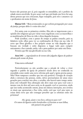 boatos não pararam por aí, pois segundo os entendidos, até o prefeito da
cidade estava envolvido. Se por acaso você que está lendo este livro foi uma
destas pessoas que nos criticaram, fique tranqüilo, pois nós o amamos e já
o perdoamos em nome de Jesus.

      Mateus 5:10 - “Bem-aventurados os que sofrem perseguição por causa
da justiça, porque deles é o reino dos céus”.

      Foi assim com os primeiros cristãos. Eles não se importaram com a
opinião dos religiosos que por várias vezes engoliram a seco as maravilhas e
as manifestações de Deus na vida e obras daqueles homens.
      Pode acreditar, com o passar do tempo as pedras cessarão, pois os
faladores terão olhos para ver as confirmações de Deus em sua vida. É
certo que Deus glorifica o Seu próprio nome na vida daqueles que o
buscam em verdade e estão dispostos a largar tudo para cumprir
unicamente a Sua vontade, então, vale a pena padecer por amar este Deus.
      Permita que Ele seja glorificado na sua vida.

     Atos 5:41 - ...regozijando-se de terem sido julgados dignos de padecer
afronta pelo nome de Jesus.

     Uma nova reforma?

      Particularmente eu não acredito que a atitude de voltar a viver
segundo o padrão da igreja do primeiro século deva ser conhecida ou
entendida como sendo uma nova reforma pela qual a igreja precisa passar.
Não! Nem tampouco acredito que isto seja possível. Cirurgia de coração
abala a estrutura das pessoas, então, talvez precisaríamos de umas cinco
gerações para concluir esta obra, e acredite, não haverá tanto tempo assim.
Jesus está voltando! Esta afirmação não deve mais soar para você com o
mesmo tom de dois mil anos atrás ou de quando você se converteu, ainda
que isso tenha acontecido ontem. Jesus nos deixou instruções, nos revelou
os sinais que apontariam a Sua volta, então, será que você ama tanto as
coisas desta terra que não consegue perceber que as celestiais estão tão
próximas?

           Ah, igreja, ajuste o teu foco, esforça-te para ver!
    Os ramos da figueira estão fortalecidos e já brotam as suas folhas,
                        não passará esta geração!
 