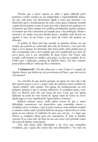 Percebo que a maior riqueza ao olhar a igreja edificada pelos
primeiros cristãos consiste na sua simplicidade e responsabilidade mútua,
em que cada parte está diretamente ligada a outra que funciona e se
desenvolve para o fortalecimento do todo, como quem realmente entende
a quem deverá prestar contas. E mais, por toda a história nós podemos ver
claramente que Deus sempre teve padrões pré-definidos quando solicitou
ao homem que Lhe construísse um templo para a Sua habitação. Desde o
material a ser usado, com seus devidos pesos e medidas, tudo deveria ser
seguido à risca. Já em Cristo e por meio de Cristo não poderia ser
diferente.
      O padrão de Deus para Sua morada na primeira aliança era um
templo que poderia ser construído pela mão do homem, e este, para dar
lugar à nova aliança, foi destruído (não ficou pedra sobre pedra), pois já
não correspondia com o novo padrão que seria estabelecido por meio do
novo pacto, isto é, por intermédio de Jesus Cristo. Em Cristo cada
coração, cada homem ou mulher, pela graça, se acha na condição de ser
CASA para a habitação contínua do Espírito Santo. Tal obra somente
Jesus poderia edificar e saiba que Ele a consumou.

     1 Corintios 6:19 - Ou não sabeis que o vosso Corpo é o templo do
Espírito Santo, que habita em vós, proveniente de Deus, e que não sois de
vós mesmos?

      Ao contrário do que muitos pensam, ser igreja em casas não é tão
fácil quanto parece e esta é a maior razão de existirem tantos modelos de
“igrejas templos” pelo mundo. Tais igrejas são fundamentadas em seus
próprios sistemas o que às tornam inflexíveis. A verdadeira igreja, você,
deve ser flexível, pois não está isenta do erro. Creio que tais igrejas
falharam na tarefa do viver literal da “igreja corpo de Cristo na terra”
dando lugar ao viver superficial da “igreja tijolos e concreto”.
      Embora existam outras, tenho plena certeza de que a maior
dificuldade concentra-se em desenvolver uma comunhão sincera e
verdadeira entre os irmãos, o que só pode acontecer num ambiente simples
e comum a todos, onde é possível desfrutar da graça e desenvolver-se como
igreja na sua essência. O ambiente de uma casa, um lar, é o lugar que
oferece as condições ideais para este crescimento. É onde as famílias
crescem. Se as coisas não vão bem em sua casa como você pretende cuidar
das coisas do Senhor como igreja?
      Tem sido diante desta dificuldade, a de viver uma comunhão
verdadeira, que a igreja dos nossos dias tem substituído o “ter tudo em
 
