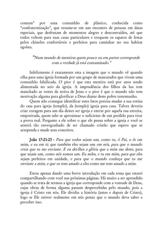 comum” por uma comunhão de plástico, conhecida como
“confraternização”, que resume-se em um encontro de pessoas em datas
especiais, que desfrutam de momentos alegres e descontraídos, até que
todos voltem para suas casas particulares e troquem os sapatos de festas
pelos chinelos confortáveis e perfeitos para caminhar no seu habitat
egoísta.

       “Num mundo de mentiras quem pouco ou em partes corresponde
                   com a verdade já está contaminado.”

      Infelizmente é exatamente esta a imagem que o mundo vê quando
olha para uma igreja formada por um grupo de mascarados que vivem uma
comunhão falsificada. O pior é que esta mentira está por anos sendo
alimentada no seio da igreja. A imprudência dos filhos da luz tem
manchado as vestes da noiva de Jesus e o pior é que o mundo não tem
motivação alguma para glorificar a Deus diante deste pobre testemunho.
      Quem não consegue identificar estes fatos precisa mudar a sua rotina
do casa para igreja (templo), da (templo) igreja para casa. Talvez deveria
criar coragem para um dia destes ser igreja e entrar por aquela rua estreita,
empoeirada, quem sabe se aproximar o suficiente de um perdido para tirar
a prova real. Pergunte a ele sobre o que ele pensa sobre a igreja e você se
sentirá tão envergonhado de ser chamado cristão que espero que se
arrependa e mude seus conceitos.

      João 17:21-23 - Para que todos sejam um, como tu, ó Pai, o és em
mim, e eu em ti; que também eles sejam um em nós, para que o mundo
creia que tu me enviaste. E eu dei-lhes a glória que a mim me deste, para
que sejam um, como nós somos um. Eu neles, e tu em mim, para que eles
sejam perfeitos em unidade, e para que o mundo conheça que tu me
enviaste a mim, e que os tens amado a eles como me tens amado a mim.

      Estou apenas dando uma breve introdução em cada tema que estarei
compartilhando com você nas próximas páginas. Há muito a ser aprendido
quando se trata de sermos a igreja que corresponde com a vontade de Deus,
cujas obras de forma alguma passam despercebidas pelo mundo, pois a
igreja é Cristo em nós. Ele dividiu a história (antes e depois de Cristo),
logo se Ele estiver realmente em nós penso que o mundo deva saber e
perceber isso.
 