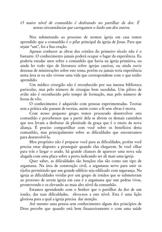 O maior nível de comunhão é desfrutado no partilhar da dor. É
     nestas circunstâncias que carregamos o fardo um dos outros.

      Nos submetendo ao processo de sermos igreja em casa temos
aprendido que a comunhão é o pilar principal da igreja de Jesus. Para que
sejam “um”, foi a Sua oração.
      Apenas conhecer as obras dos cristãos do primeiro século não é o
bastante. O conhecimento jamais poderá ocupar o lugar da experiência. Eu
poderia estudar anos sobre a comunhão que havia na igreja primitiva, ou
ainda ler todo tipo de literatura sobre igrejas caseiras, ou ainda ouvir
dezenas de ministrações sobre este tema, porém eu jamais teria experiência
nesta área se eu não vivesse uma vida que correspondesse com o que tenho
aprendido.
      Um médico cirurgião não é reconhecido por sua imensa biblioteca
particular, mas pelo número de cirurgias bem sucedidas. Um piloto de
avião não é reconhecido pelo tempo de formação, mas pelo número de
horas de vôo.
      O conhecimento é adquirido com pessoas experimentadas. Teorias
sem a prática não passam de teorias, assim como a fé sem obras é morta.
      Com nosso pequeno grupo temos procurado desenvolver esta
comunhão e percebemos que a partir dela se abrem os demais caminhos
que nos levam a desfrutar da plenitude da graça que é o esteio da nova
aliança. É preciso compartilhar com você sobre os benefícios desta
comunhão, mas principalmente sobre as dificuldades que encontramos
para desenvolvê-la.
      Meu propósito não é preparar você para as dificuldades, porém você
precisa estar disposto a prosseguir quando elas chegarem. Se você olhar
para trás e largar o arado, há grande chances de aparecer uma nova sala
alugada com uma placa sobre a porta indicando ser ali mais uma igreja.
      Quer saber, as dificuldades são bençãos elas são como um tipo de
argamassa. Na área de construção civil, a argamassa serve para unir os
tijolos permitindo que um grande edifício seja edificado com segurança. Na
igreja as dificuldades vividas por um grupo de irmãos que se submeteram
ao processo de serem igreja em casa é a argamassa que une pedras vivas,
promovendo e os elevando ao mais alto nível da comunhão.
      Estamos aprendendo com o Senhor que o partilhar da dor de um
irmão, das suas dificuldades, eleva-nos a este nível. Esta é uma lição
gloriosa para a qual a igreja precisa dar atenção.
      Até mesmo uma pessoa sem conhecimento algum dos princípios de
Deus percebe que quando está bem financeiramente e com uma saúde
 