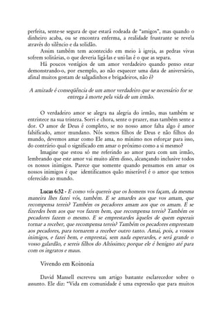 perfeita, sente-se segura de que estará rodeada de “amigos”, mas quando o
dinheiro acaba, ou se encontra enferma, a realidade frustrante se revela
através do silêncio e da solidão.
      Assim também tem acontecido em meio à igreja, as pedras vivas
sofrem solitárias, o que deveria ligá-las e uni-las é o que as separa.
      Há poucos vestígios de um amor verdadeiro quando penso estar
demonstrando-o, por exemplo, ao não esquecer uma data de aniversário,
afinal muitos gostam de salgadinhos e brigadeiros, não é?

A amizade é conseqüência de um amor verdadeiro que se necessário for se
                entrega à morte pela vida de um irmão.

       O verdadeiro amor se alegra na alegria do irmão, mas também se
entristece na sua tristeza. Sorri e chora, sente o prazer, mas também sente a
dor. O amor de Deus é completo, se no nosso amor falta algo é amor
falsificado, amor mundano. Nós somos filhos de Deus e não filhos do
mundo, devemos amar como Ele ama, no mínimo nos esforçar para isso,
do contrário qual o significado em amar o próximo como a si mesmo?
       Imagine que estou só me referindo ao amor para com um irmão,
lembrando que este amor vai muito além disso, alcançando inclusive todos
os nossos inimigos. Parece que somente quando pensamos em amar os
nossos inimigos é que identificamos quão miserável é o amor que temos
oferecido ao mundo.

      Lucas 6:32 - E como vós quereis que os homens vos façam, da mesma
maneira lhes fazei vós, também. E se amardes aos que vos amam, que
recompensa tereis? Também os pecadores amam aos que os amam. E se
fizerdes bem aos que vos fazem bem, que recompensa tereis? Também os
pecadores fazem o mesmo. E se emprestardes àqueles de quem esperais
tornar a receber, que recompensa tereis? Também os pecadores emprestam
aos pecadores, para tornarem a receber outro tanto. Amai, pois, a vossos
inimigos, e fazei bem, e emprestai, sem nada esperardes, e será grande o
vosso galardão, e sereis filhos do Altíssimo; porque ele é benigno até para
com os ingratos e maus.

     Vivendo em Koinonia

     David Mansell escreveu um artigo bastante esclarecedor sobre o
assunto. Ele diz: “Vida em comunidade é uma expressão que para muitos
 